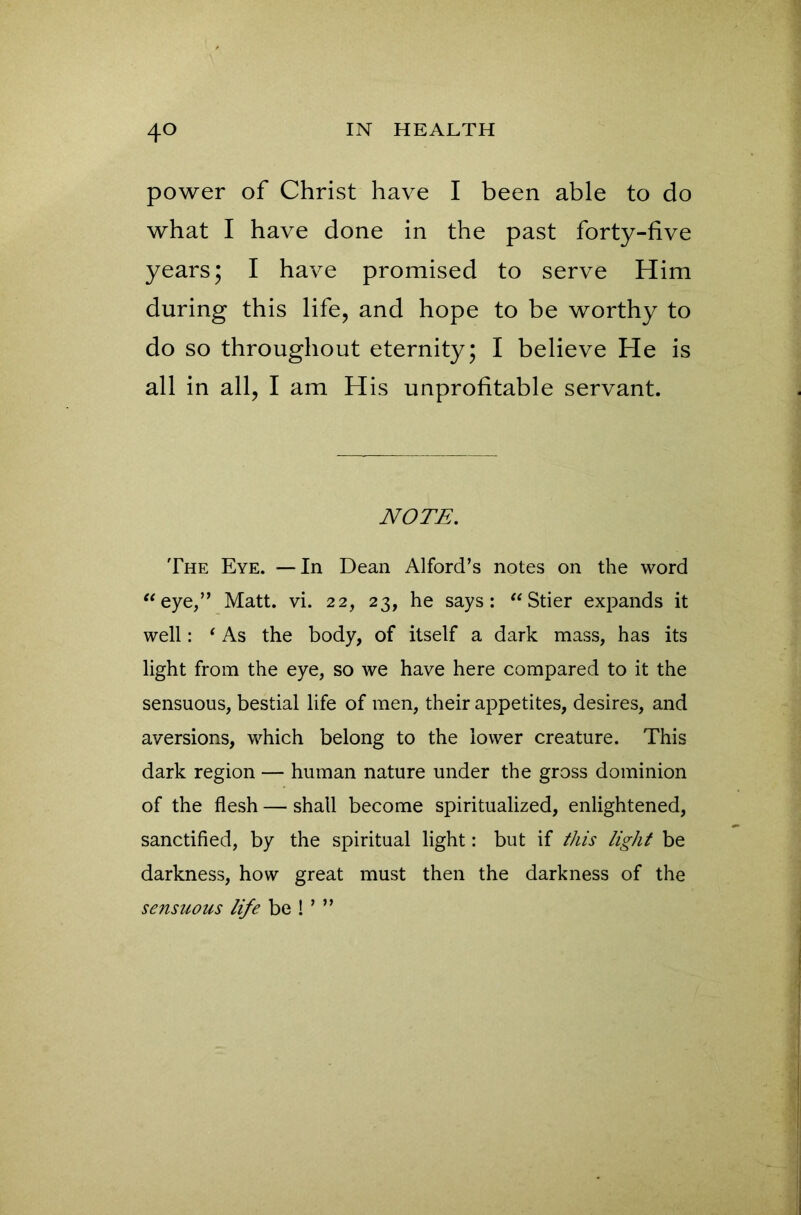 power of Christ have I been able to do what I have done in the past forty-five years; I have promised to serve Him during this life, and hope to be worthy to do so throughout eternity; I believe He is all in all, I am His unprofitable servant. NOTE. The Eye. —In Dean Alford’s notes on the word “eye,” Matt. vi. 22, 23, he says: “Stier expands it well: ‘ As the body, of itself a dark mass, has its light from the eye, so we have here compared to it the sensuous, bestial life of men, their appetites, desires, and aversions, which belong to the lower creature. This dark region — human nature under the gross dominion of the flesh — shall become spiritualized, enlightened, sanctified, by the spiritual light: but if this light be darkness, how great must then the darkness of the sensuous life be ! ’ ”