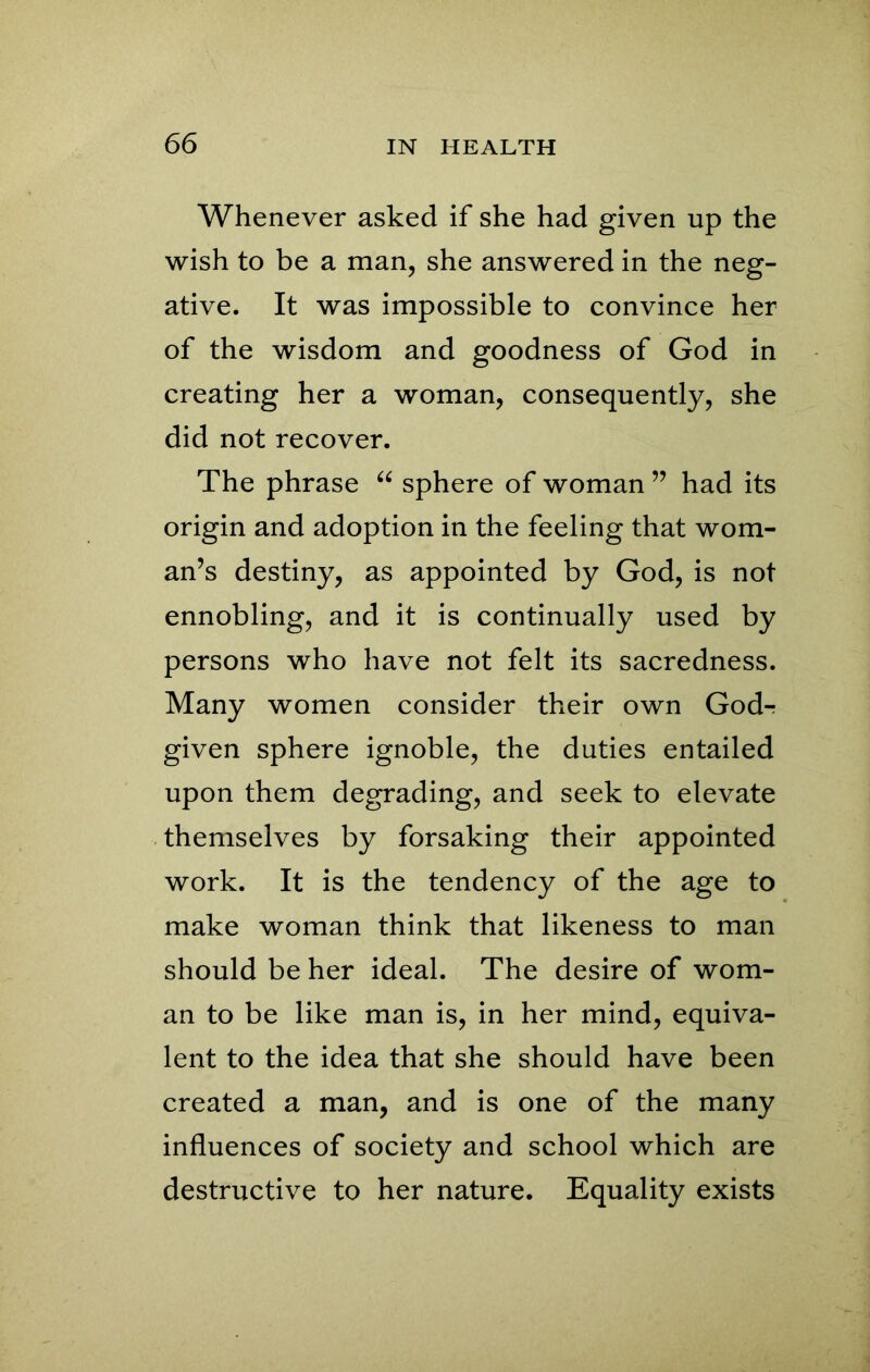 Whenever asked if she had given up the wish to be a man, she answered in the neg- ative. It was impossible to convince her of the wisdom and goodness of God in creating her a woman, consequently, she did not recover. The phrase “ sphere of woman ” had its origin and adoption in the feeling that wom- an’s destiny, as appointed by God, is not ennobling, and it is continually used by persons who have not felt its sacredness. Many women consider their own God-r given sphere ignoble, the duties entailed upon them degrading, and seek to elevate themselves by forsaking their appointed work. It is the tendency of the age to make woman think that likeness to man should be her ideal. The desire of wom- an to be like man is, in her mind, equiva- lent to the idea that she should have been created a man, and is one of the many influences of society and school which are destructive to her nature. Equality exists