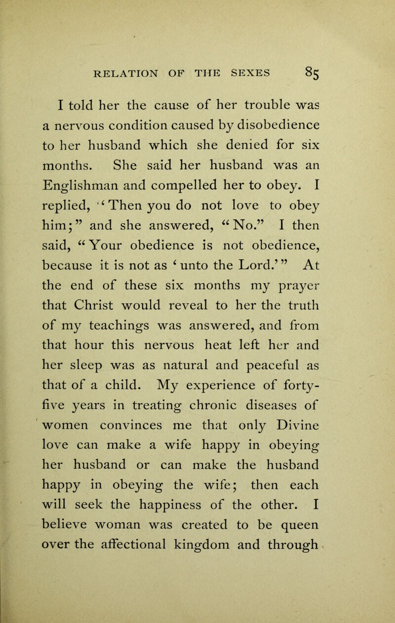 I told her the cause of her trouble was a nervous condition caused by disobedience to her husband which she denied for six months. She said her husband was an Englishman and compelled her to obey, I replied, ‘Then you do not love to obey him;” and she answered, “No.” I then said, “Your obedience is not obedience, because it is not as ‘ unto the Lord.’ ” At the end of these six months my prayer that Christ would reveal to her the truth of my teachings was answered, and from that hour this nervous heat left her and her sleep was as natural and peaceful as that of a child. My experience of forty- five years in treating chronic diseases of women convinces me that only Divine love can make a wife happy in obeying her husband or can make the husband happy in obeying the wife; then each will seek the happiness of the other. I believe woman was created to be queen over the affectional kingdom and through