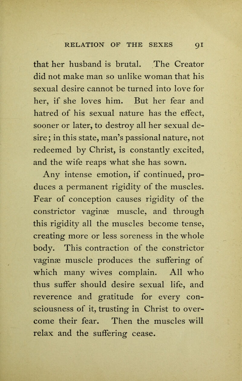 that her husband is brutal. The Creator did not make man so unlike woman that his sexual desire cannot be turned into love for her, if she loves him. But her fear and hatred of his sexual nature has the effect, sooner or later, to destroy all her sexual de- sire; in this state, man’s passional nature, not redeemed by Christ, is constantly excited, and the wife reaps what she has sown. Any intense emotion, if continued, pro- duces a permanent rigidity of the muscles. Fear of conception causes rigidity of the constrictor vaginae muscle, and through this rigidity all the muscles become tense, creating more or less soreness in the whole body. This contraction of the constrictor vaginae muscle produces the suffering of which many wives complain. All who thus suffer should desire sexual life, and reverence and gratitude for every con- sciousness of it, trusting in Christ to over- come their fear. Then the muscles will relax and the suffering cease.