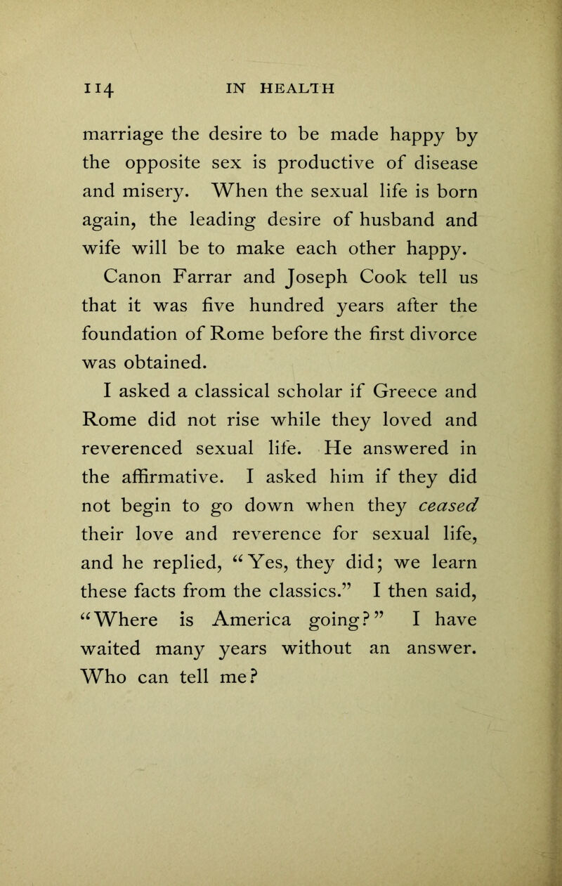 marriage the desire to be made happy by the opposite sex is productive of disease and misery. When the sexual life is born again, the leading desire of husband and wife will be to make each other happy. Canon Farrar and Joseph Cook tell us that it was five hundred years after the foundation of Rome before the first divorce was obtained. I asked a classical scholar if Greece and Rome did not rise while they loved and reverenced sexual life. He answered in the affirmative. I asked him if they did not begin to go down when they ceased their love and reverence for sexual life, and he replied, “Yes, they did; we learn these facts from the classics.” I then said, “Where is America going?” I have waited many years without an answer. Who can tell me?