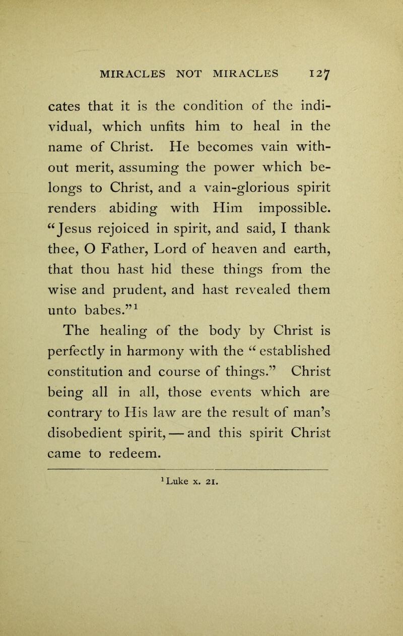 cates that it is the condition of the indi- vidual, which unfits him to heal in the name of Christ. He becomes vain with- out merit, assuming the power which be- longs to Christ, and a vain-glorious spirit renders abiding with Him impossible. “Jesus rejoiced in spirit, and said, I thank thee, O Father, Lord of heaven and earth, that thou hast hid these things from the wise and prudent, and hast revealed them unto babes.”1 The healing of the body by Christ is perfectly in harmony with the “ established constitution and course of things.” Christ being all in all, those events which are contrary to His law are the result of man’s disobedient spirit, — and this spirit Christ came to redeem.