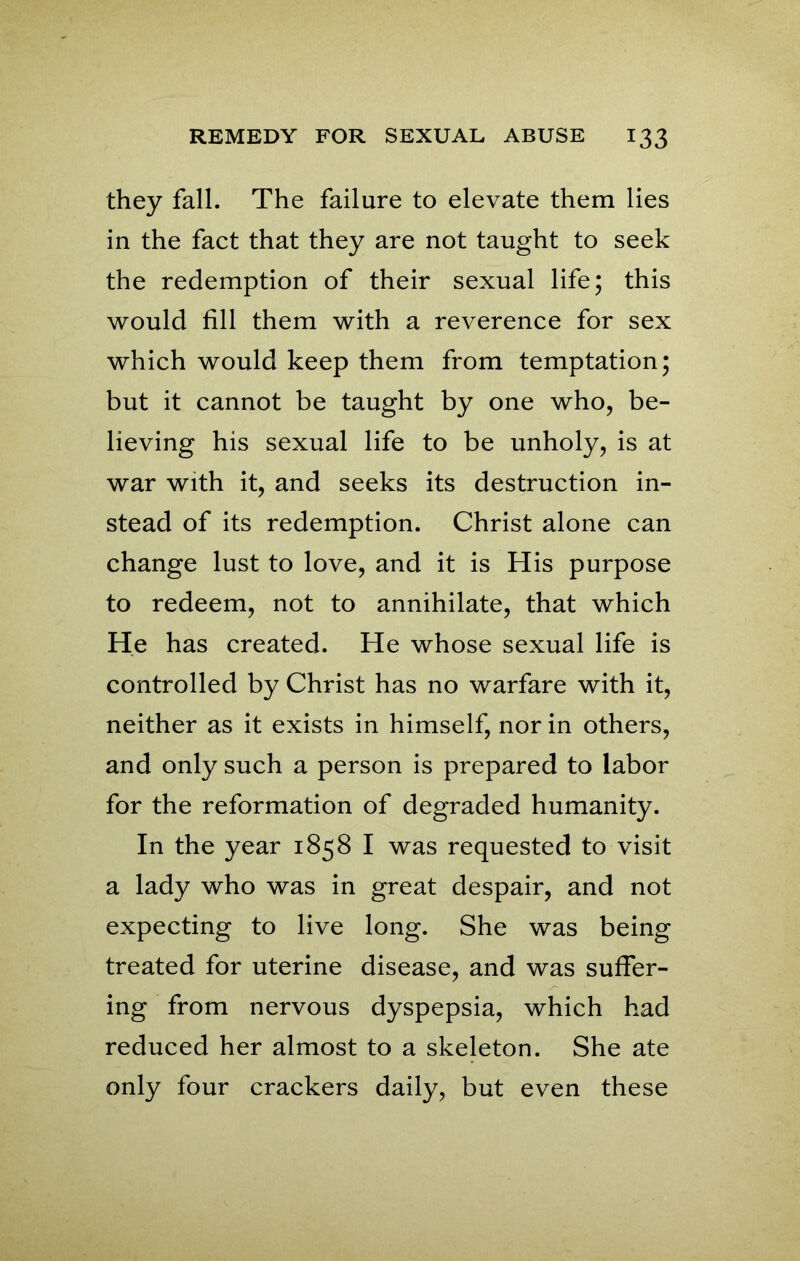 they fall. The failure to elevate them lies in the fact that they are not taught to seek the redemption of their sexual life; this would fill them with a reverence for sex which would keep them from temptation; but it cannot be taught by one who, be- lieving his sexual life to be unholy, is at war with it, and seeks its destruction in- stead of its redemption. Christ alone can change lust to love, and it is His purpose to redeem, not to annihilate, that which He has created. He whose sexual life is controlled by Christ has no warfare with it, neither as it exists in himself, nor in others, and only such a person is prepared to labor for the reformation of degraded humanity. In the year 1858 I was requested to visit a lady who was in great despair, and not expecting to live long. She was being treated for uterine disease, and was suffer- ing from nervous dyspepsia, which had reduced her almost to a skeleton. She ate only four crackers daily, but even these