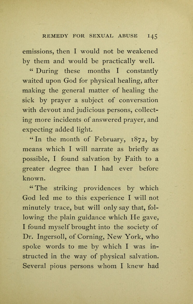 emissions, then I would not be weakened by them and would be practically well. “ During these months I constantly waited upon God for physical healing, after making the general matter of healing the sick by prayer a subject of conversation with devout and judicious persons, collect- ing more incidents of answered prayer, and expecting added light. “ In the month of February, 1872, by means which I will narrate as briefly as possible, I found salvation by Faith to a greater degree than I had ever before known. “ The striking providences by which God led me to this experience I will not minutely trace, but will only say that, fol- lowing the plain guidance which He gave, I found myself brought into the society of Dr. Ingersoll, of Corning, New York, who spoke words to me by which I was in- structed in the way of physical salvation. Several pious persons whom I knew had