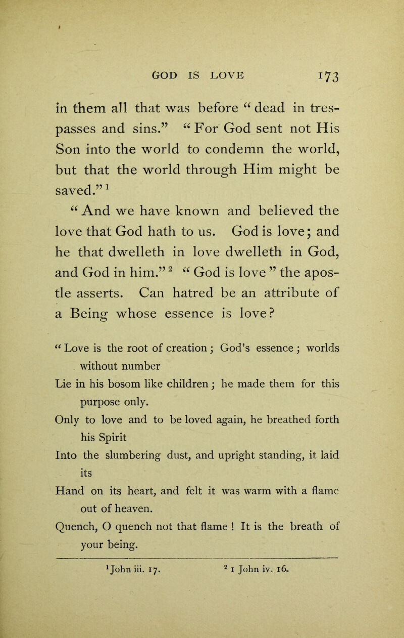 in them all that was before “ dead in tres- passes and sins.” “For God sent not His Son into the world to condemn the world, but that the world through Him might be saved.”1 “ And we have known and believed the love that God hath to us. God is love; and he that dwelleth in love dwelleth in God, and God in him.”2 “ God is love ” the apos- tle asserts. Can hatred be an attribute of a Being whose essence is love? “ Love is the root of creation; God’s essence ; worlds without number Lie in his bosom like children; he made them for this purpose only. Only to love and to be loved again, he breathed forth his Spirit Into the slumbering dust, and upright standing, it laid its Hand on its heart, and felt it was warm with a flame out of heaven. Quench, O quench not that flame ! It is the breath of your being.