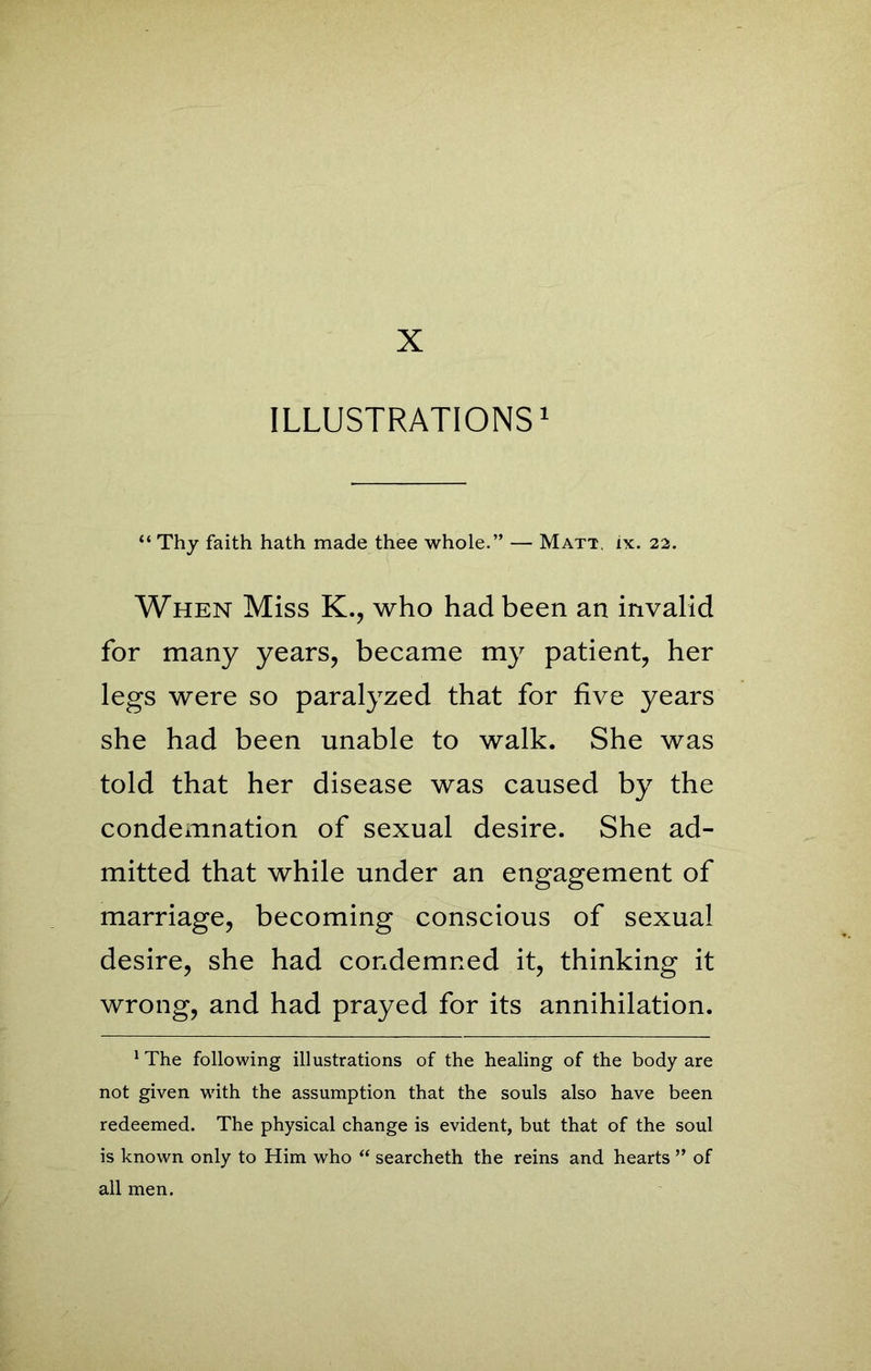 ILLUSTRATIONS1 “ Thy faith hath made thee whole.” — Matt, ix. 22. When Miss K., who had been an invalid for many years, became my patient, her legs were so paralyzed that for five years she had been unable to walk. She was told that her disease was caused by the condemnation of sexual desire. She ad- mitted that while under an engagement of marriage, becoming conscious of sexual desire, she had condemned it, thinking it wrong, and had prayed for its annihilation. 1 The following illustrations of the healing of the body are not given with the assumption that the souls also have been redeemed. The physical change is evident, but that of the soul is known only to Him who “ searcheth the reins and hearts ” of all men.