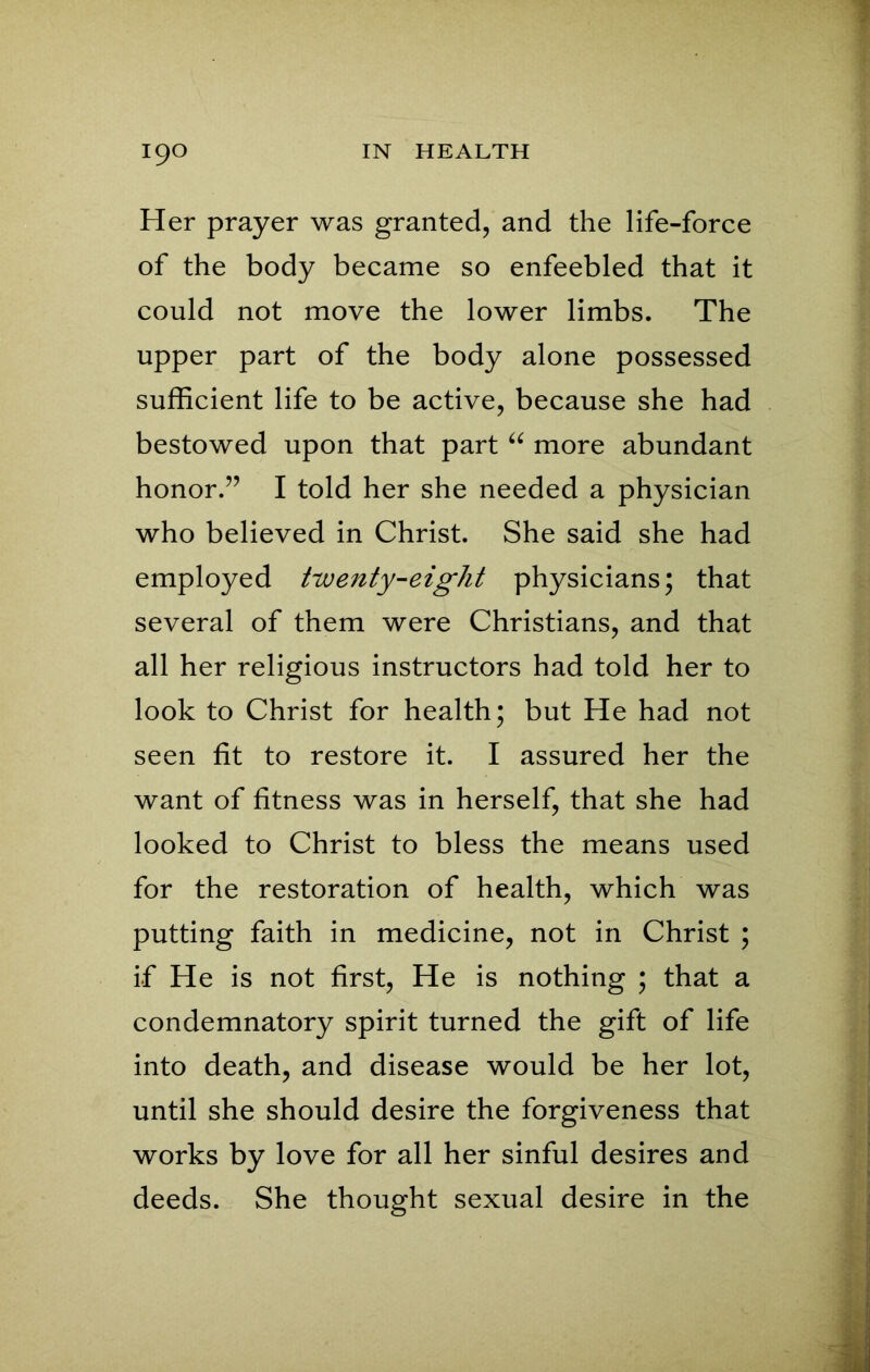 Her prayer was granted, and the life-force of the body became so enfeebled that it could not move the lower limbs. The upper part of the body alone possessed sufficient life to be active, because she had bestowed upon that part “ more abundant honor.” I told her she needed a physician who believed in Christ. She said she had employed twenty-eight physicians; that several of them were Christians, and that all her religious instructors had told her to look to Christ for health; but He had not seen fit to restore it. I assured her the want of fitness was in herself, that she had looked to Christ to bless the means used for the restoration of health, which was putting faith in medicine, not in Christ ; if He is not first, He is nothing ; that a condemnatory spirit turned the gift of life into death, and disease would be her lot, until she should desire the forgiveness that works by love for all her sinful desires and deeds. She thought sexual desire in the