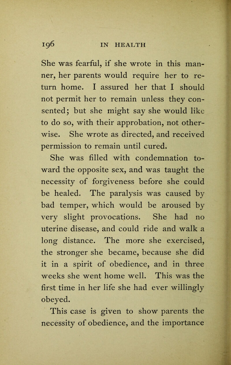 She was fearful, if she wrote in this man- ner, her parents would require her to re- turn home. I assured her that I should not permit her to remain unless they con- sented; but she might say she would like to do so, with their approbation, not other- wise. She wrote as directed, and received permission to remain until cured. She was filled with condemnation to- ward the opposite sex, and was taught the necessity of forgiveness before she could be healed. The paralysis was caused by bad temper, which would be aroused by very slight provocations. She had no uterine disease, and could ride and walk a long distance. The more she exercised, the stronger she became, because she did it in a spirit of obedience, and in three weeks she went home well. This was the first time in her life she had ever willingly obeyed. This case is given to show parents the necessity of obedience, and the importance