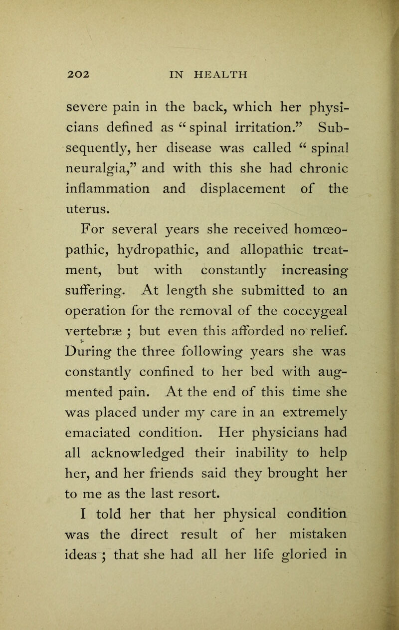 severe pain in the back, which her physi- cians defined as “ spinal irritation.” Sub- sequently, her disease was called “ spinal neuralgia,” and with this she had chronic inflammation and displacement of the uterus. For several years she received homoeo- pathic, hydropathic, and allopathic treat- ment, but with constantly increasing suffering. At length she submitted to an operation for the removal of the coccygeal vertebrae * but even this afforded no relief. During the three following years she was constantly confined to her bed with aug- mented pain. At the end of this time she was placed under my care in an extremely emaciated condition. Her physicians had all acknowledged their inability to help her, and her friends said they brought her to me as the last resort. I told her that her physical condition was the direct result of her mistaken ideas ; that she had all her life gloried in