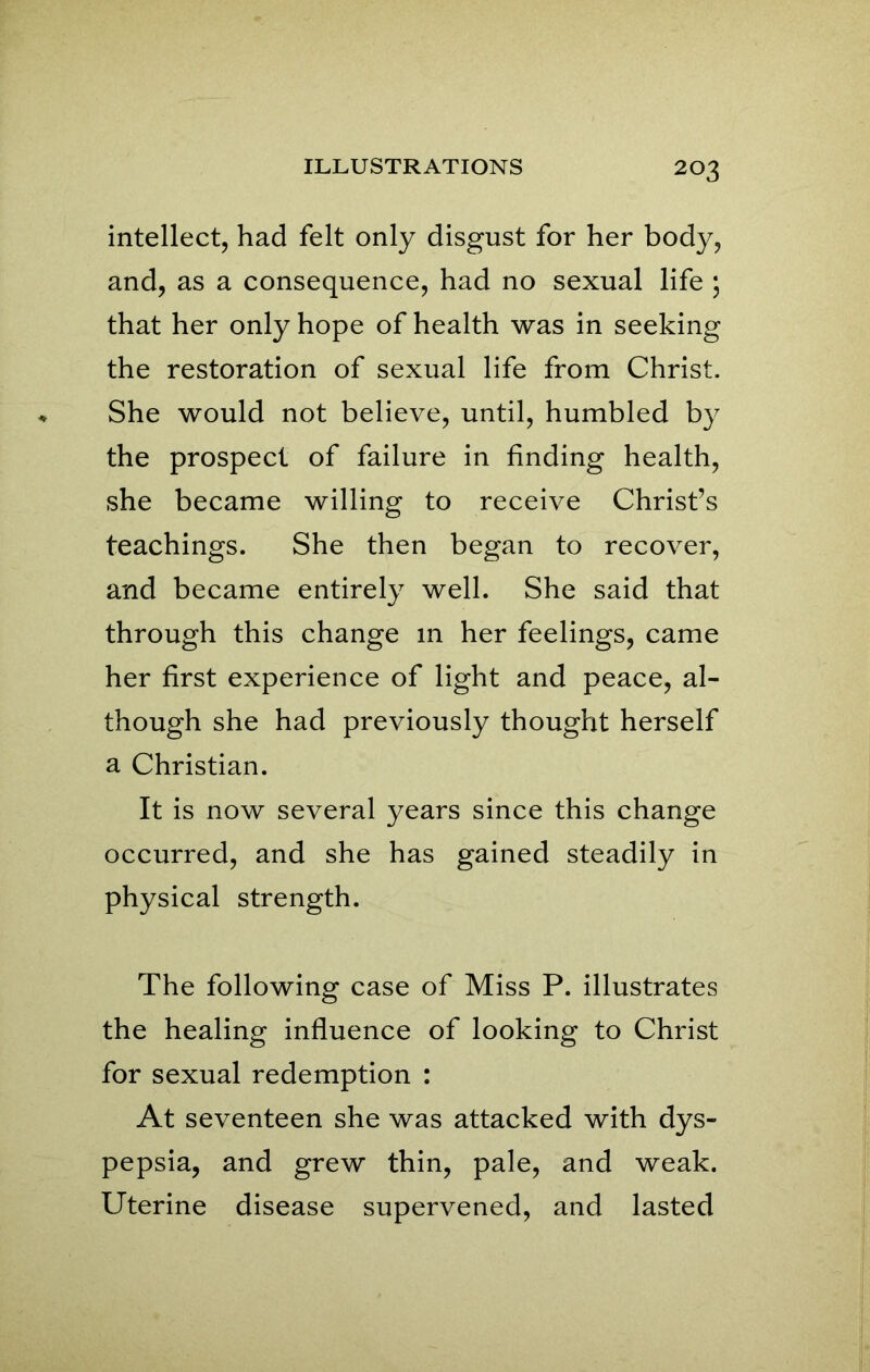 intellect, had felt only disgust for her body, and, as a consequence, had no sexual life ; that her only hope of health was in seeking the restoration of sexual life from Christ. She would not believe, until, humbled by the prospect of failure in finding health, she became willing to receive Christ’s teachings. She then began to recover, and became entirely well. She said that through this change in her feelings, came her first experience of light and peace, al- though she had previously thought herself a Christian. It is now several years since this change occurred, and she has gained steadily in physical strength. The following case of Miss P. illustrates the healing influence of looking to Christ for sexual redemption : At seventeen she was attacked with dys- pepsia, and grew thin, pale, and weak. Uterine disease supervened, and lasted