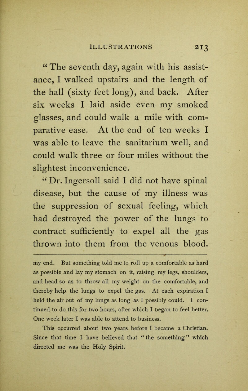 u The seventh day, again with his assist- ance, I walked upstairs and the length of the hall (sixty feet long), and back. After six weeks I laid aside even my smoked glasses, and could walk a mile with com- parative ease. At the end of ten weeks I was able to leave the sanitarium well, and could walk three or four miles without the slightest inconvenience. “ Dr. Ingersoll said I did not have spinal disease, but the cause of my illness was the suppression of sexual feeling, which had destroyed the power of the lungs to contract sufficiently to expel all the gas thrown into them from the venous blood. my end. But something told me to roll up a comfortable as hard as possible and lay my stomach on it, raising my legs, shoulders, and head so as to throw all my weight on the comfortable, and thereby help the lungs to expel the gas. At each expiration I held the air out of my lungs as long as I possibly could. I con- tinued to do this for two hours, after which I began to feel better. One week later I was able to attend to business. This occurred about two years before I became a Christian. Since that time I have believed that “ the something ” which directed me was the Holy Spirit.