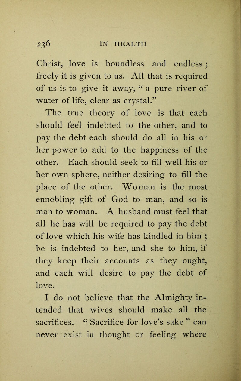 Christ, love is boundless and endless ; freely it is given to us. All that is required of us is to give it away, “ a pure river of water of life, clear as crystal.” The true theory of love is that each should feel indebted to the other, and to pay the debt each should do all in his or her power to add to the happiness of the other. Each should seek to fill well his or her own sphere, neither desiring to fill the place of the other. Woman is the most ennobling gift of God to man, and so is man to woman. A husband must feel that all he has will be required to pay the debt of love which his wife has kindled in him ; he is indebted to her, and she to him, if they keep their accounts as they ought, and each will desire to pay the debt of love. I do not believe that the Almighty in- tended that wives should make all the sacrifices. “ Sacrifice for love’s sake ” can never exist in thought or feeling where