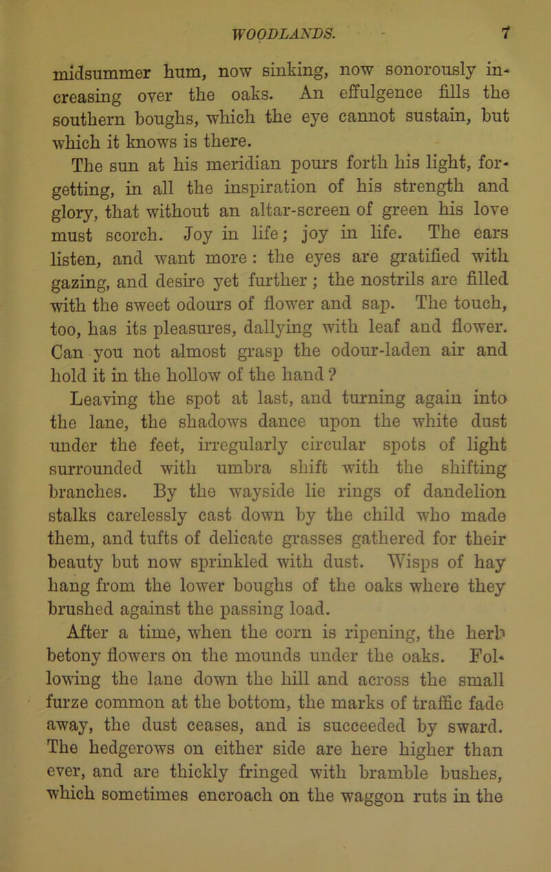 midsummer hum, now sinking, now sonorously in- creasing oyer the oaks. An effulgence fills the southern boughs, which the eye cannot sustain, hut which it knows is there. The sun at his meridian pours forth his light, for- getting, in all the inspiration of his strength and glory, that without an altar-screen of green his love must scorch. Joy in life; joy in life. The ears listen, and want more : the eyes are gratified with gazing, and desire yet further; the nostrils are filled with the sweet odours of flower and sap. The touch, too, has its pleasures, dallying with leaf and flower. Can you not almost grasp the odour-laden air and hold it in the hollow of the hand ? Leaving the spot at last, and turning again into the lane, the shadows dance upon the white dust under the feet, irregularly circular spots of light surrounded with umbra shift with the shifting branches. By the wayside lie rings of dandelion stalks carelessly cast down by the child who made them, and tufts of delicate grasses gathered for their beauty but now sprinkled with dust. Wisps of hay hang from the lower boughs of the oaks where they brushed against the passing load. After a time, when the corn is ripening, the herb betony flowers on the mounds under the oaks. Fol- lowing the lane down the hill and across the small furze common at the bottom, the marks of traffic fade away, the dust ceases, and is succeeded by sward. The hedgerows on either side are here higher than ever, and are thickly fringed with bramble bushes, which sometimes encroach on the waggon ruts in the