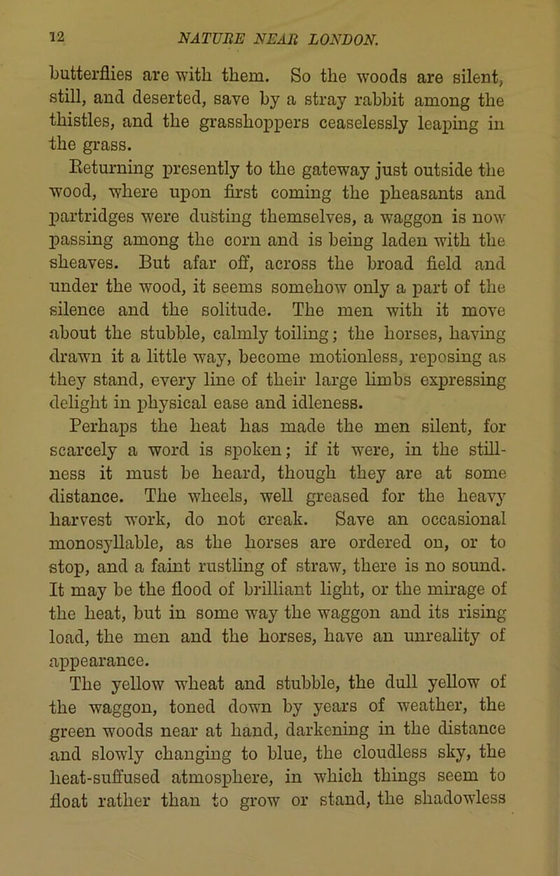 butterflies are with them. So the woods are silent, still, and deserted, save by a stray rabbit among the thistles, and the grasshoppers ceaselessly leaping in the grass. Returning presently to the gateway just outside the wood, where upon first coming the pheasants and partridges were dusting themselves, a waggon is now passing among the corn and is being laden with the sheaves. But afar off, across the broad field and under the wood, it seems somehow only a part of the silence and the solitude. The men with it move about the stubble, calmly toiling; the horses, having drawn it a little way, become motionless, reposing as they stand, every line of their large limbs expressing delight in physical ease and idleness. Perhaps the heat has made the men silent, for scarcely a word is spoken; if it were, in the still- ness it must be heard, though they are at some distance. The wheels, well greased for the heavy harvest work, do not creak. Save an occasional monosyllable, as the horses are ordered on, or to stop, and a faint rustling of straw, there is no sound. It may be the flood of brilliant light, or the mirage of the heat, but in some way the waggon and its rising load, the men and the horses, have an unreality of appearance. The yellow wheat and stubble, the dull yellow of the waggon, toned down by years of weather, the green woods near at hand, darkening in the distance and slowly changing to blue, the cloudless sky, the heat-suffused atmosphere, in which things seem to float rather than to grow or stand, the shadowless