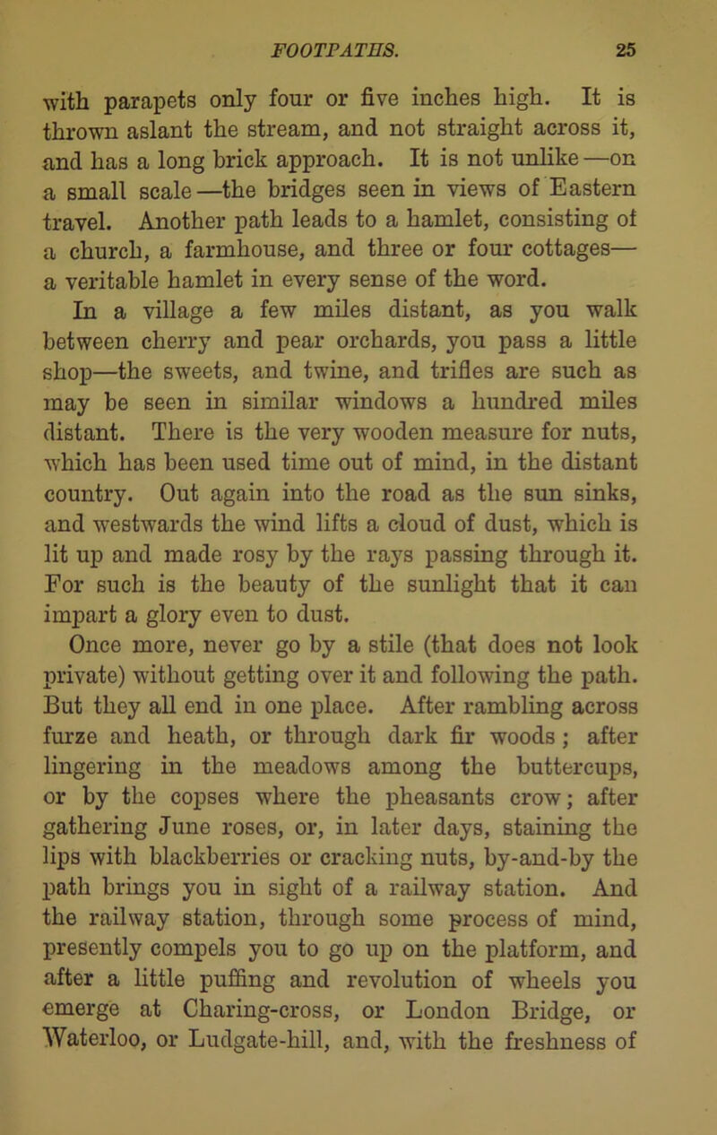 with parapets only four or five inches high. It is thrown aslant the stream, and not straight across it, and has a long brick approach. It is not unlike—on a small scale—the bridges seen in views of Eastern travel. Another path leads to a hamlet, consisting of a church, a farmhouse, and three or four cottages— a veritable hamlet in every sense of the word. In a village a few miles distant, as you walk between cherry and pear orchards, you pass a little shop—the sweets, and twine, and trifles are such as may be seen in similar windows a hundred miles distant. There is the very wooden measure for nuts, which has been used time out of mind, in the distant country. Out again into the road as the sun sinks, and westwards the wind lifts a cloud of dust, which is lit up and made rosy by the rays passing through it. For such is the beauty of the sunlight that it can impart a glory even to dust. Once more, never go by a stile (that does not look private) without getting over it and following the path. But they all end in one place. After rambling across furze and heath, or through dark fir woods; after lingering in the meadows among the buttercups, or by the copses where the pheasants crow; after gathering June roses, or, in later days, staining the lips with blackberries or cracking nuts, by-and-by the path brings you in sight of a railway station. And the railway station, through some process of mind, presently compels you to go up on the platform, and after a little puffing and revolution of wheels you emerge at Charing-cross, or London Bridge, or Waterloo, or Ludgate-hill, and, with the freshness of