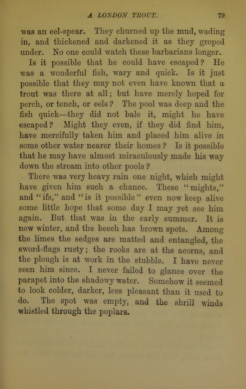 •was an eel-spear. They churned up the mud, wading in, and thickened and darkened it as they groped under. No one could watch these barbarians longer. Is it possible that he could have escaped? He was a wonderful fish, wary and quick. Is it just possible that they may not even have known that a trout was there at all; but have merely hoped for perch, or tench, or eels ? The pool was deep and the fish quick—they did not bale it, might he have escaped? Might they even, if they did find him, have mercifully taken him and placed him alive in some other water nearer their homes ? Is it possible that he may have almost miraculously made his way down the stream into other pools ? There was very heavy rain one night, which might have given him such a chance. These “mights,” and “ifs,” and “is it possible” even now keep alive some little hope that some day I may yet see him again. But that was in the early summer. It is now winter, and the beech has brown spots. Among the limes the sedges are matted and entangled, the sword-flags rusty; the rooks are at the acorns, and the plough is at work in the stubble. I have never seen him since. I never failed to glance over the parapet into the shadowy water. Somehow it seemed to look colder, darker, less pleasant than it used to do. The spot was empty, and the shrill winds whistled through the poplars.