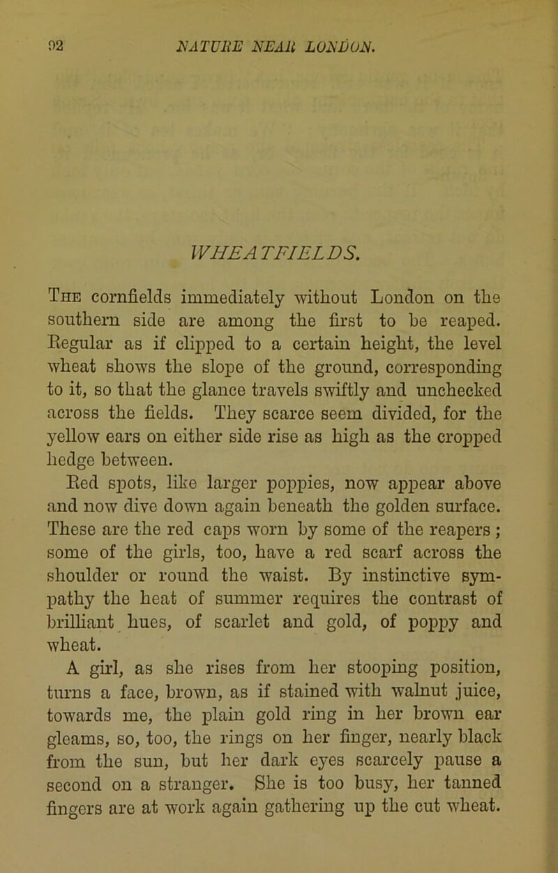 WHEA TFIELDS. The cornfields immediately without London on the southern side are among the first to he reaped. Regular as if clipped to a certain height, the level wheat shows the slope of the ground, corresponding to it, so that the glance travels swiftly and unchecked across the fields. They scarce seem divided, for the yellow ears on either side rise as high as the cropped hedge between. Red spots, like larger poppies, now appear above and now dive down again beneath the golden surface. These are the red caps worn by some of the reapers ; some of the girls, too, have a red scarf across the shoulder or round the waist. By instinctive sym- pathy the heat of summer requires the contrast of brilliant hues, of scarlet and gold, of poppy and wheat. A girl, as she rises from her stooping position, turns a face, brown, as if stained with walnut juice, towards me, the plain gold ring in her brown ear gleams, so, too, the rings on her finger, nearly black from the sun, but her dark eyes scarcely pause a second on a stranger. She is too busy, her tanned fingers are at work again gathering up the cut wheat.