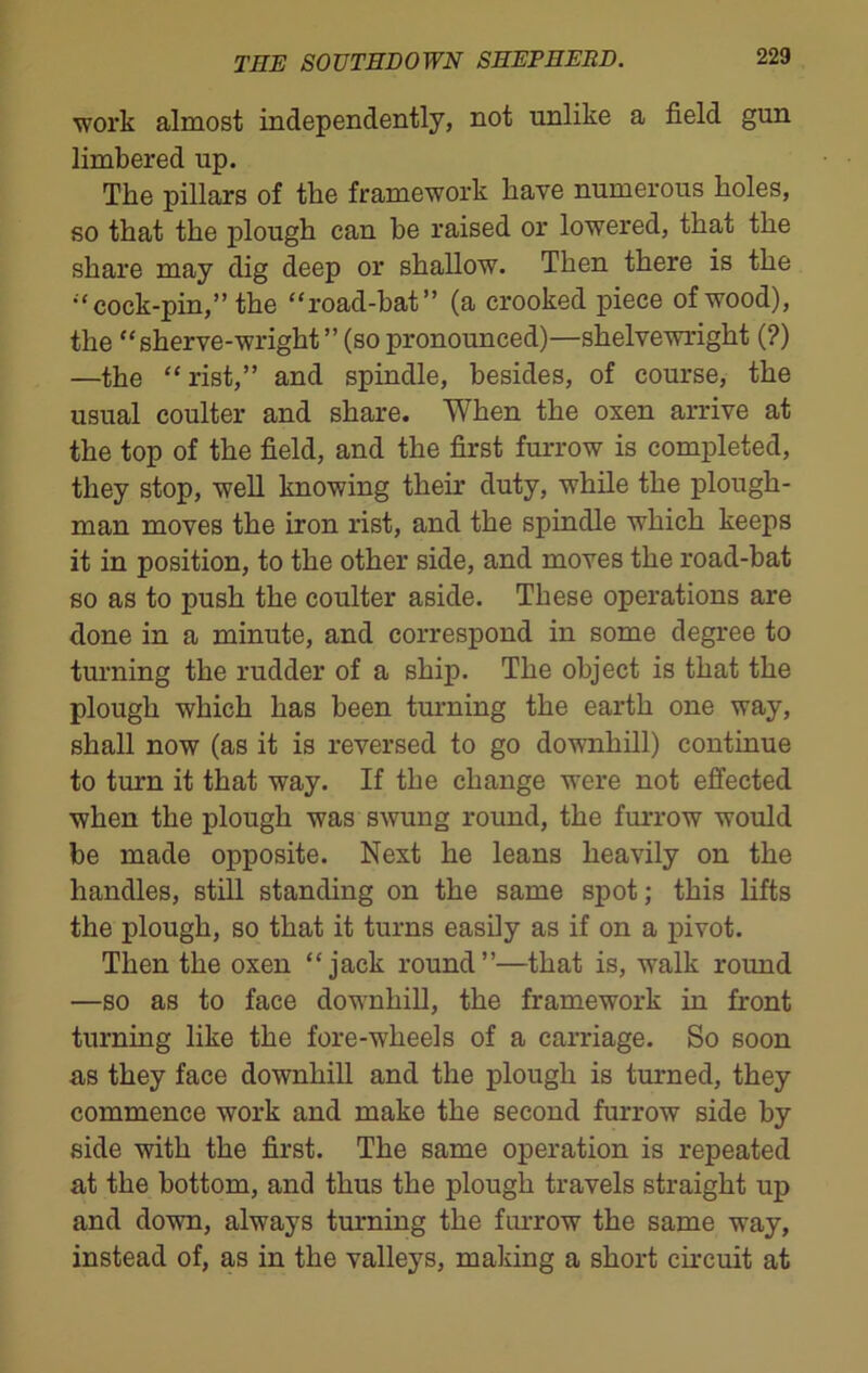 work almost independently, not unlike a field gun limbered up. The pillars of the framework have numerous holes, so that the plough can be raised or lowered, that the share may dig deep or shallow. Then there is the “ cock-pin,” the “road-bat” (a crooked piece of wood), the “ sherve-wright ” (so pronounced)—shelvewright (?) —the “rist,” and spindle, besides, of course, the usual coulter and share. When the oxen arrive at the top of the field, and the first furrow is completed, they stop, well knowing their duty, while the plough- man moves the iron rist, and the spindle which keeps it in position, to the other side, and moves the road-bat so as to push the coulter aside. These operations are done in a minute, and correspond in some degree to turning the rudder of a ship. The object is that the plough which has been turning the earth one way, shall now (as it is reversed to go downhill) continue to turn it that way. If the change were not effected when the plough was swung round, the furrow would be made opposite. Next he leans heavily on the handles, still standing on the same spot; this lifts the plough, so that it turns easily as if on a pivot. Then the oxen “jack round”—that is, w^alk round —so as to face downhill, the framework in front turning like the fore-wheels of a carriage. So soon as they face downhill and the plough is turned, they commence work and make the second furrow side by side with the first. The same operation is repeated at the bottom, and thus the plough travels straight up and down, always turning the furrow the same way, instead of, as in the valleys, making a short circuit at