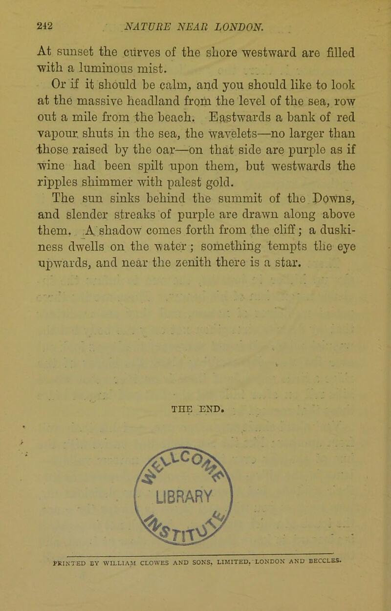 At sunset the ciirves of the shore westward are filled with a luminous mist. Or if it should be calm, and you should like to look at the massive headland from the level of the sea, row out a mile from the beach. Eastwards a bank of red vapour, shuts in the sea, the wavelets—no larger than those raised by the oar—on that side are purple as if wine had been spilt upon them, but westwards the ripples shimmer with palest gold. The sun sinks behind the summit of the Downs, and slender streaks of purple are drawn along above them. A shadow comes forth from the cliff; a duski- ness dwells on the water; something tempts the eye upwards, and near the zenith there is a star. THE END. PRINTED BY WILLIAM CLOWES AND SONS. LIMITED. LONDON AND BECCLES.
