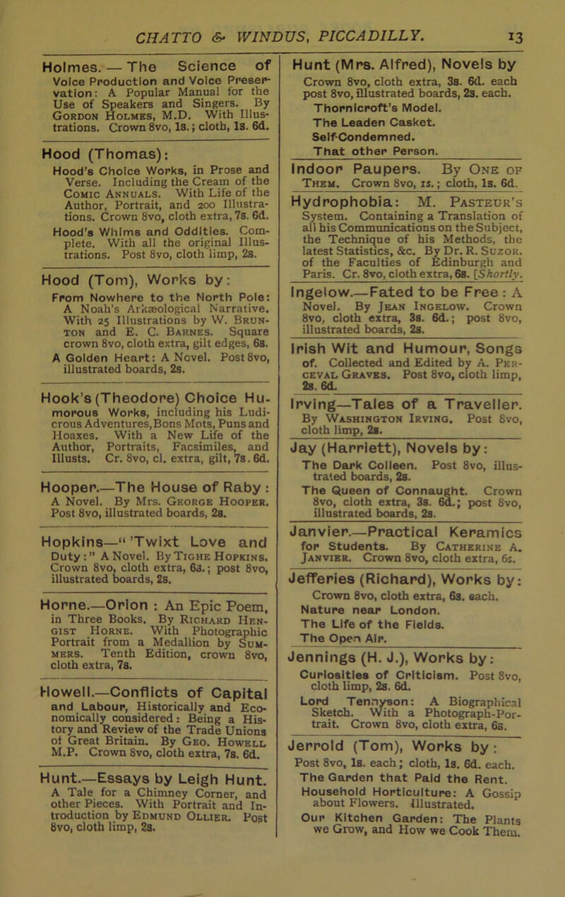 Holmes. — The Science of Voice Production and Voice Preser- vation: A Popular Manual for the Use of Speakers and Singers. By Gordon Holmes, M.D. With Illus- trations. Crown 8vo, Is.; cloth, Is. 6d. Hood (Thomas); Hood’s Choice Works, in Prose and Verse. Including the Cream of the Comic Annuals. With Life of the Author, Portrait, and 200 Illustra- tions. Crown 8vo, cloth extra, 7s. 6d. Hood's Whims and Oddities. Com- plete. With all the original Illus- trations. Post 8vo, cloth limp, 2s. Hood (Tom), Works by: From Nowhere to the North Pole: A Noah’s Arkaeological Narrative. With 25 Illustrations by W. Brun- ton and E. C. Barnes. Square crown 8vo, cloth extra, gilt edges, 6s. A Golden Heart: A Novel. Post8vo, illustrated boards, 2s. Hook’s (Theodore) Choice Hu- morous Works, including his Ludi- crous Adventures,Bons Mots, Puns and Hoaxes. With a New Life of the Author, Portraits, Facsimiles, and Illusts. Cr. 8vo, cl. extra, gilt, 7s. 6d. Hooper.—The House of Raby : A Novel. By Mrs. George Hooper. Post 8vo, illustrated boards, 2s. Hopkins—“ ’Twixt Love and Duty:” A Novel. By Tighe Hopkins. Crown 8vo, cloth extra, 63.; post 8vo, illustrated boards, 2s. Horne.—Orion ; An Epic Poem, in Three Books. By Richard IIen- gist Horne. With Photographic Portrait from a Medallion by Sum- mers. Tenth Edition, crown 8vo, cloth extra, 7s. Howell.—Conflicts of Capital and Labour, Historically and Eco- nomically considered: Being a His- tory and Review of the Trade Unions of Great Britain. By Geo. Howell M.P. Crown 8vo, cloth extra, 7s. 6d. Hunt.—Essays by Leigh Hunt. A Tale for a Chimney Corner, and other Pieces. With Portrait and In- troduction by Edmund Ollier. Post 8vo, cloth limp, 2s. Hunt (Mrs. Alfred), Novels by Crown 8vo, cloth extra, 3s. 6d. each post 8vo, illustrated boards, 2s. each. Thornicroft’s Model. The Leaden Casket. Seif-Condemned. That other Person. Indoor Paupers. By One of Them. Crown 8vo, is.; cloth, Is. 6d. Hydrophobia: M. Pasteur’s System. Containing a Translation of all his Communications on the Subject, the Technique of his Methods, the latest Statistics, &c. By Dr. R. Suzor. of the Faculties of Edinburgh and Paris. Cr. 8vo, cloth extra, 6s. [Shortly. Ingelow.—Fated to be Free : A Novel. By Jean Ingelow. Crown 8vo, cloth extra, 3s. 6d.; post 8vo, illustrated boards, 2s. Irish Wit and Humour, Songs of. Collected and Edited by A. Per- ceval Graves. Post 8vo, cloth limp, 2s. 6d. Irving—Tales of a Traveller. By Washington Irving. Post 8vo, cloth limp, 2s. Jay (Harriett), Novels by: The Dark Colleen. Post 8vo, illus- trated boards, 2s. The Queen of Connaught. Crown 8vo, cloth extra, 3s. 6d.; post 8vo, illustrated boards, 2s. Janvier.—Practical Keramics for Students. By Catherine A. Janvier. Crown 8vo, cloth extra, 6s. Jefferies (Richard), Works by: Crown 8vo, cloth extra, 6s. each. Nature near London. The Life of the Fields. The Open Air. Jennings (H. J.), Works by: Curiosities of Criticism. Post 8vo, cloth limp, 2s. 6d. Lord Tennyson: A Biographical Sketch. With a Photograph-Por- trait. Crown 8vo, cloth extra, 6s. Jerrold (Tom), Works by: Post 8vo, Is. each; cloth, Is. 6d. each. The Garden that Paid the Rent. Household Horticulture: A Gossip about Flowers. Illustrated. Our Kitchen Garden: The Plants we Grow, and How we Cook Them.