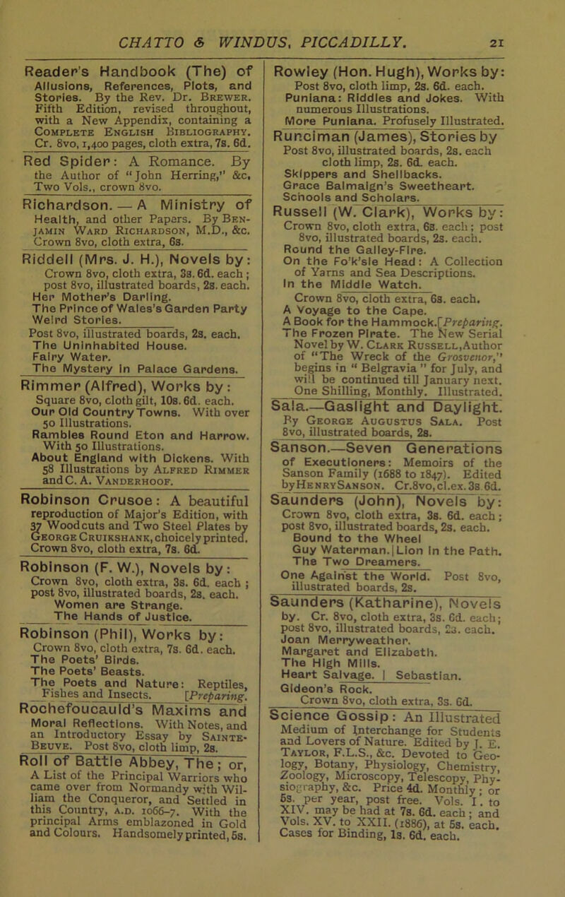 Reader’s Handbook (The) of Allusions, References, Plots, and Stories. By the Rev. Dr. Brewer. Fifth Edition, revised throughout, with a New Appendix, containing a Complete English Bibliography. Cr. 8vo, 1,400 pages, cloth extra, 7s. 6d. Red Spider: A Romance. By the Author of “John Herring,’’ &c. Two Vols., crown 8vo. Richardson. — A Ministry of Health, and other Papers. By Ben- jamin Ward Richardson, M.D., &c. Crown 8vo, cloth extra, 6s. Riddell (Mrs. J. H.), Novels by: Crown 8vo, cloth extra, 3s. 6d. each ; post 8vo, illustrated boards, 2s. each. Her Mother’s Darling. The Prince of Wales’s Garden Party Weird Stories. Post 8vo, illustrated boards, 2s. each. The Uninhabited House. Fairy Water. The Mystery in Palace Gardens. Rimmer (Alfred), Works by : Square 8vo, cloth gilt, 10s. 6d. each. Our Old Country Towns. With over 50 Illustrations. Rambles Round Eton and Harrow. With 50 Illustrations. About England with Dickens. With 58 Illustrations by Alfred Rimmer andC. A. Vanderhoof. Robinson Crusoe: A beautiful reproduction of Major’s Edition, with 37 Woodcuts and Two Steel Plates by George Cruikshank, choicely printed. Crown 8vo, cloth extra, 7s. 6d. Robinson (F. W.), Novels by: Crown 8vo, cloth extra, 3s. 6d. each ; post 8vo, illustrated boards, 2s. each. Women are Strange. The Hands of Justice. Robinson (Phil), Works by: Crown 8vo, cloth extra, 7s. Gd. each. The Poets’ Birds. The Poets’ Beasts. The Poets and Nature: Reptiles, Fishes and Insects. {Preparing. Rochefoucauld’s Maxitns and Moral Reflections. With Notes, and an Introductory Essay by Sainte- Beuve. Post 8vo, cloth limp, 2s. Roll of Battle Abbey, The; or, A List of the Principal Warriors who came over from Normandy with Wil- liam the Conqueror, and Settled in this Country, a.d. 1066-7. With the principal Arms emblazoned in Gold and Colours. Handsomely printed, 5s. Rowley (Hon. Hugh), Works by: Post 8vo, cloth limp, 2s. 6d. each. Puniana: Riddles and Jokes. With numerous Illustrations. More Puniana. Profusely Illustrated. Runciman (James), Stories by Post 8vo, illustrated boards, 2s. each cloth limp, 2s. 6d. each. Skippers and Shellbacks. Grace Balmaign’s Sweetheart. Schools and Scholars. Russell (W. Clark), Works by: Crown 8vo, cloth extra, 63. each; post 8vo, illustrated boards, 2s. each. Round the Galley-Fire. On the Fo’k’sle Head : A Collection of Yarns and Sea Descriptions. In the Middle Watch. Crown 8vo, cloth extra, 6s. each. A Voyage to the Cape. A Book for the Hammock .[Preparing. The Frozen Pirate. The New Serial Novel by W. Clark Russell,Author of “The Wreck of the Grosvenor,’’ begins in “ Belgravia ” for July, and will be continued till January next. One Shilling, Monthly. Illustrated. S a I a.—G as I i ght and Day! I g ht By George Augustus Sala. Post 8vo, illustrated boards, 2s. Sanson.—Seven Generations of Executioners: Memoirs of the Sanson Family (1688 to 1847). Edited byHENRYSANSQN. Cr,8vo,cl.ex. 3s Gd. Saunders (John), Novels by: Crown 8vo, cloth extra, 3s. 6d. each; post 8vo, illustrated boards, 2s. each. Bound to the Wheel Guy Waterman.|Lion in the Path. The Two Dreamers. One Against the World. Post 8vo, illustrated boards, 2s. Saunders (Katharine), Novels by. Cr. 8vo, cloth extra, 3s. Gd.. each; post 8vo, illustrated boards, 23. each. Joan Merryweather. Margaret and Elizabeth. The High Mills. Heart Salvage. I Sebastian. Gideon’s Rock. Crown Svo, cloth extra, 3s. Gd. Science Gossip: An Illustrated Medium 01 interchange tor Students and Lovers of Nature. Edited by 1. E. Taylor, F.L.S., &c. Devoted to Geo- logy, Botany, Physiology, Chemistry, Zoology, Microscopy, Telescopy, Phy- siography, &c. Price 4d. Monthly ; or 6s. per year, post free. Vols. I. to J?V. may be had at 7s. 6d. each ; and \ ols. XV. to XXII. (1886), at 5s. each. Cases for Binding, I3. Gd. each.