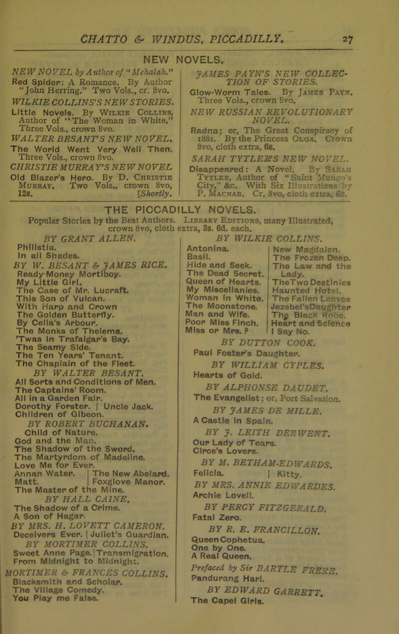 NEW NOVELS. NE W NO VEL by A uthor of “ ilehalah.” Red Spider: A Romance. By Author John Herring.” Two Vols., cr. 8vo. WILKIE COLLINS'S NE W STORIES. Little Novels. By Wilkie Collins, Author of “The Woman in White.” Three Vols., crown 8vo. WALTER BESANTS NEW NOVEL. The World Went Very Well Then. Three Vols., crown 8vo. CHRISTIE M URRA Y’S NE W NO VEL Old Blazer’s Hero. By D. Christie Murray. Two Vols., crown 8vo, 12s. [Shortly. JAMES PAYN’S NEW COLLEC- TION OF STORIES. Glow-Worm Tales. By James Payn. Three Vols., crown 8vo. NEW RUSSIAN REVOLUTIONARY NOVEL. Redna; or, The Great Conspiracy of 1881. By the Princess Olga. Crown 8vo, cloth extra, 6s. SARAH TYTLEITS NEW NOVEL. Disappeared: A Novel. By Sarah Tytler, Author of “Saint Mungo's City,” &c. With Six Illustration:, liy P. Macnab. Cr. 8vo, cloth extra, 6s. THE PICCADILLY NOVELS. Popular Stories by the Best Authors. Library Editions, many Illustrated, crown 8vo, cloth extra, 3s. 6d. each. BY GRANT ALLEN. Phllistia. In all Shades. BY W. BESANT & JAMES RICE. Ready-Money Mortiboy. My Little Girl. The Case of Mr. Lucraft. This Son of Vulcan. With Harp and Crown The Golden Butterfly. By Celia’s Arbour. The Monks of Thelema. ’Twas in Trafalgar’s Bay. The Seamy Side. The Ten Years’ Tenant. The Chaplain of the Fleet. BY WALTER BESANT. All Sorts and Conditions of Men. The Captains’ Room. All In a Garden Fair. Dorothy Forster. | Uncle Jack. Children of Gibeon. BY ROBERT BUCHANAN. Child of Nature. God and the Man. The Shadow of the Sword. The Martyrdom of Madeline. Love Me for Ever. The New Abelard. Foxglove Manor. Annan Water. Matt The Master of the Mine. BY HALL CAINE. The Shadow of a Crime. A Son of Hagar. BY MRS. H. LOVETT CAMERON. Deceivers Ever. | Juliet’s Guardian. BY MORTIMER COLLINS. Sweet Anne Page.|Transmlgratlon. From Midnight to Midnight. MORTIMER & FRANCES COLLINS. Blacksmith and Scholar. The Village Comedy. You Play me False. BY WILKIE COLLINS. New Magdalen. The Frozen Deep. The Law and the Lady. TheTwo Destinies Haunted Hotel. The Fallen Leaves Jezebel’sDaughter Thp Black Robe. Heart and Science I Say No. Antonina. Basil. Hide and Seek. The Dead Secret. Queen of Hearts. My Miscellanies. Woman In White. The Moonstone. Man and Wife. Poor Miss Finch. Miss or Mrs. ? BY DUTTON COOK. Paul Foster’s Daughter. BY WILLIAM CYPLES. Hearts of Gold. BY ALPHONSE DAUDET. The Evangelist; or, Port Salvation. BY JAMES DE MILLE. A Castle In Spain. BY J. LEITH DERWENT. Our Lady of Tears. Circe’s Lovers. BY M. BET HAM-EDWARDS. Felicia. | Kitty. BY MRS. ANNIE EDWARDES. Archie Lovell. BY PERCY FITZGERALD. Fatal Zero. BY R. E. FRANCILLON. Queen Cophetua. One by One. A Real Queen. Prefaced by Sir BARTLE FRERE. Pandurang Harl. BY EDWARD GARRETT. The Capel Girls.