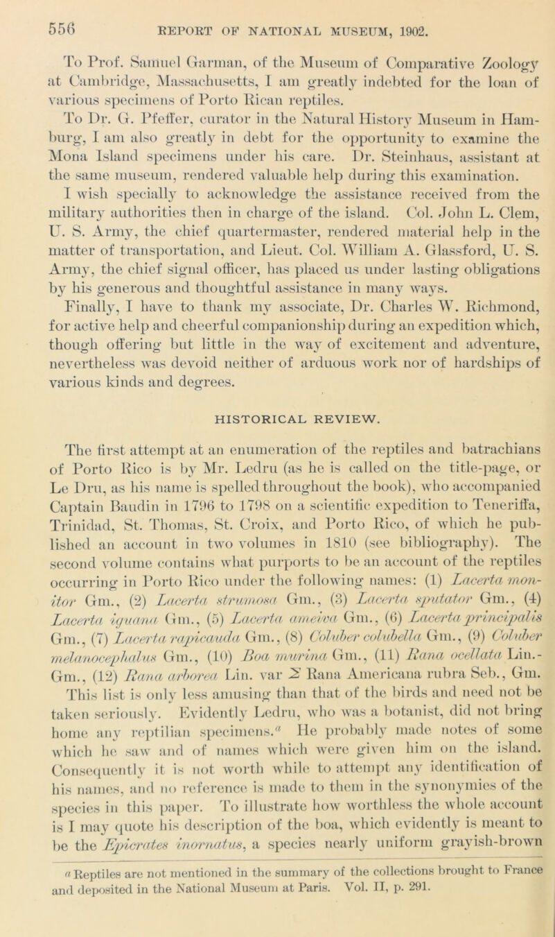 To Prof. Samuel Garman, of the Museum of Comparative Zoology at Cambridge, Massachusetts, I am greatly indebted for the loan of various specimens of Porto Rican reptiles. To Dr. G. Pfeifer, curator in the Natural History Museum in Ham- burg, I am also greatly in debt for the opportunity to examine the Mona Island specimens under his care. Dr. Steinhaus, assistant at the same museum, rendered valuable help during this examination. I wish specially to acknowledge the assistance received from the military authorities then in charge of the island. Col. John L. Clem, U. S. Army, the chief quartermaster, rendered material help in the matter of transportation, and Lieut. Col. William A. Glassford, U. S. Army, the chief signal officer, has placed us under lasting obligations by his generous and thoughtful assistance in many ways. Finally, I have to thank my associate, Dr. Charles W. Richmond, for active help and cheerful companionship during an expedition which, though offering but little in the way of excitement and adventure, nevertheless was devoid neither of arduous work nor of hardships of various kinds and degrees. HISTORICAL REVIEW. The first attempt at an enumeration of the reptiles and batrachians of Porto Rico is by Mr. Ledru (as he is called on the title-page, or Le Dru, as his name is spelled throughout the book), who accompanied Captain Baudin in 1796 to 1798 on a scientific expedition to Teneriffa, Trinidad, St. Thomas, St. Croix, and Porto Rico, of which he pub- lished an account in two volumes in 1810 (see bibliography). The second volume contains what purports to be an account of the reptiles occurring in Porto Rico under the following names: (1) Lacerta mon- itor Gm., (2) Lacerta strumosa Gm., (3) Lacerta sputator Gm., (1) Lacerta iguana Gm., (5) Lacerta ameiva Gm., (6) Lacerta principalis Gm., (7) Lacerta rapicauda Gm., (8) Coluber colubella Gm., (9) Coluber melanocephalus Gm., (10) Boa murina Gm., (11) Rana ocellata Lin.- Gm., (12) Rana arborea Lin. var 2 Rana Americana rubra Seb., Gm. This list is only less amusing than that of the birds and need not be taken seriously. Evidently Ledru, who was a botanist, did not bring home any reptilian specimens.a lie probably made notes of some which he saw and of names which were given him on the island. Consequently it is not worth while to attempt any identification of his names, and no reference is made to them in the synonymies of the species in this paper. To illustrate how worthless the whole account is 1 may quote his description of the boa, which evidently is meant to be the Ejpicrates inornatus, a species nearly uniform grayish-brown a Reptiles are not mentioned in the summary of the collections brought to France and deposited in the National Museum at Paris. Vol. II, p. 291.