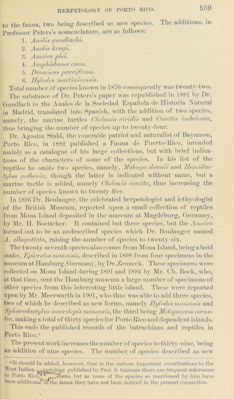 to the fauna, two being described as new species. The additions, in Professor Peters’s nomenclature, are as follows: 1. Anolis gundlachi. 2. Anolis hrugi. 3. Ameivaplei. 4. Amphisbaena cseca. 5. Dram icus parvifrons. 6. Hylodes martinicensis. Total number of species known in 1876 consequently was twenty-two. The substance of Dr. Peters’s paper was republished in 1881 by Dr. Gundlach in the Anales de la Sociedad Espanola de Historia Natural in Madrid, translated into Spanish, with the addition of two species, namely, the marine turtles Ohelonia viridis and Caretta imbricata, thus bringing the number of species up to twenty-four. Dr. Agostin Stahl, the venerable patriot and naturalist of Bayamon, Porto Rico, in 1882 published a Fauna de Puerto-Rico, intended mainly as a catalogue of his large collections, but with brief indica- tions of the characters of some of the species. In his list of the reptiles he omits two species, namely, Mabuya sloanii and Ilemidac- tylus mabouia, though the latter is indicated without name, but a marine turtle is added, namely Chelonia caretta, thus increasing the number of species known to twenty-five. In 1896 Dr. Boulanger, the celebrated herpetologist and icthyologist of the British Museum, reported upon a small collection of reptiles from Mona Island deposited in the museum at Magdeburg, Germany, by Mr. H. Boettcher. It contained but three species, but the Arneiva turned out to be an undescribed species which Dr. Boulanger named A. alboguttata, raising the number of species to twenty-six. The twenty-seventh species also comes from Mona Island, being aboid snake, Epicrates monensis, described in 1898 from four specimens in the museum at Hamburg,Germany, b}^ Dr. Zenneck. These specimens were collected on Mona Island during 1891 and 1894 by Mr. Ch. Bock, who, at that time, sent the Hamburg museum a large number of specimens of other species from this interesting little island. These were reported upon by Mr. Meerwarth in 1901, who thus was able to add three species, two of which he described as new forms, namely Hylodes monensis and Sphcerodactylus macrolepis monensis, the third being Metopoceros cornu- tus, making a total of thirty species for Porto Rico and dependent islands. This ends the published records of the batrachians and reptiles in Porto Rico.ft The present work increases the number of species to thirty-nine, being an addition of nine species. The number of species described as new aIt should be added, however, that in the various important contributions to the West Indian ’ ^rgetology published by Prof. S. Garman there are frequent references to Porto Rie^'V ftens, but as none of the species so mentioned by him have been additional Co the fauna they have not been noticed in the present connection.