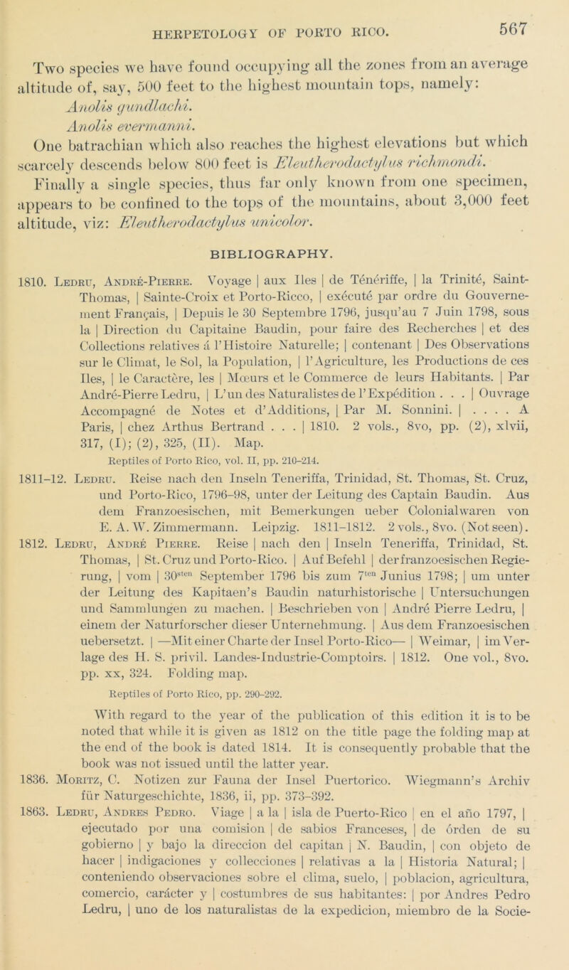 Two species we have found occupying all the zones from an average altitude of, say, 500 feet to the highest mountain tops, namely: Anolis gundlachi. Anolis evermanni. One batrachian which also reaches the highest elevations but which scarcely descends below 800 feet is Eleutherodactyl us richmondi. Finally a single species, thus far only known from one specimen, appears to be confined to the tops of the mountains, about 3,000 feet altitude, viz: Eleutherodactylus unicolor. BIBLIOGRAPHY. 1810. Ledru, Andre-Pierre. Voyage | aux lies | de Teneriffe, | la Trinity Saint- Thomas, | Sainte-Croix et Porto-Ricco, | execute par ordre du Gouverne- raent Frangais, | Depuis le 30 Septembre 1796, jusqu’au 7 Juin 1798, sous la | Direction du Capitaine Baudin, pour faire des Recherches | et des Collectious relatives a PHistoire Naturelle; | contenant | Des Observations sur le Climat, le Sol, la Population, | 1’Agriculture, les Productions de ces lies, | le Caractere, les | Mocurs et le Commerce de leurs Habitants. | Par Andre-Pierre Ledru, | L’ un des Naturalistes de 1’Expedition . . . | Ouvrage Accompagne de Notes et d’Additions, | Par M. Sonniui. | .... A Paris, | chez Arthus Bertrand . . . | 1810. 2 vols., 8vo, pp. (2), xlvii, 317, (I); (2), 325, (II). Map. Reptiles of Porto Rico, vol. II, pp. 210-214. 1811-12. Ledru. Reise nach den Inseln Teneriffa, Trinidad, St. Thomas, St. Cruz, und Porto-Rico, 1796-98, unter der Leitung des Captain Baudin. Aus dem Franzoesischen, mit Bemerkungen ueber Colonialvvaren von E. A. W. Zimmermann. Leipzig. 1811-1812. 2 vols., 8vo. (Not seen). 1812. Ledru, Andre Pierre. Reise | nach den | Inseln Teneriffa, Trinidad, St. Thomas, | St. Cruz und Porto-Rico. | AufBefehl | derfranzoesischen Regie- rung, | vom | 30sten September 1796 bis zum 7ten Junius 1798; | um unter der Leitung des Kapitaen’s Baudin naturhistorische | Untersuchungen und Sammlungen zu machen. | Beschrieben von | Andre Pierre Ledru, | einem der Naturforscher dieser Unternehmung. | Aus dem Franzoesischen uebersetzt. | —Mit einerCharte der Insel Porto-Rico— | Weimar, | imVer- lage des H. S. privil. Landes-Industrie-Comptoirs. | 1812. One vol., 8vo. pp. xx, 324. Folding map. Reptiles of Porto Rico, pp. 290-292. With regard to the year of the publication of this edition it is to be noted that while it is given as 1812 on the title page the folding map at the end of the book is dated 1814. It is consequently probable that the book was not issued until the latter year. 1836. Moritz, C. Notizen zur Fauna der Insel Puertorico. Wiegmann’s Archiv fur Naturgeschichte, 1836, ii, pp. 373-392. 1863. Ledru, Andres Pedro. Viage | a la | isla de Puerto-Rico | en el ano 1797, | ejecutado por una comision | de sabios Franceses, ] de orden de su gobierno | y bajo la direccion del capitan j N. Baudin, | con objeto de liacer | indigaciones y collecciones | relativas a la | Historia Natural; | conteniendo observaciones sobre el clima, suelo, | poblacion, agricultura, comercio, carJcter y | costumbres de sus habitantes: | por Andres Pedro Ledru, | uno de los naturalistas de la expedicion, miembro de la Socie-
