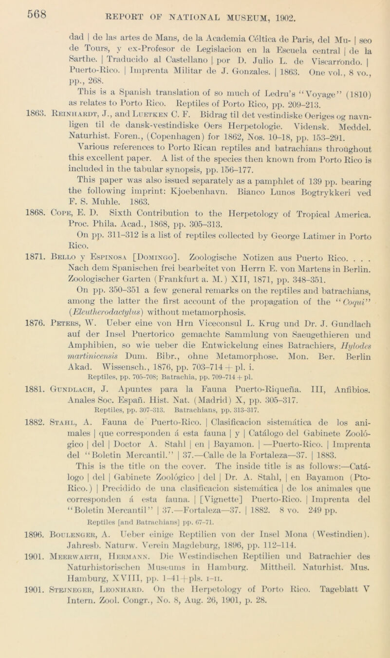 1863. 1868. dad I de las artes de Mans, de la Academia C61tica de Paris, del Mu- | seo de Tours, y ex-Profesor de Legislacion en la Eseuela central | de la Saithe. | 1 taducido al Castellano |. por 11. Julio L. de Viscarrondo. | Puerto-Rico. | Imprenta Militar de J. Gonzales. | 1863. One vol 8 vo PP-, 268. This is a Spanish translation of so much of Ledru’s “Voyage” (1810) as relates to Porto Rico. Reptiles of Porto Rico, pp. 209-213. Reinhardt, J., and Lltetken C. 1. Rid rag til det vestindiske Oeriges og navn- ligen til de dansk-vestindiske Oers Herpetologie. Vidensk. Meddel. Naturhist. Foren., (Copenhagen) for 1862, Nos. 10-18, pp. 153-291. Various references to Porto Rican reptiles and batrachians throughout this excellent paper. A list of the species then known from Porto Rico is included in the tabular synopsis, pp. 156-177. This paper was also issued separately as a pamphlet of 139 pp. bearing the following imprint: Kjoebenhavn. Bianco Lunos Bogtrykkeri ved F. S. Muhle. 1863. Cope, E. I). Sixth Contribution to the Herpetology of Tropical America. Proc. Phila. Acad., 1868, pp. 305-313. On pp. 311-312 is a list of reptiles collected by George Latimer in Porto Rico. 1871. Bello y Espinosa [Domingo]. Zoologische Notizen aus Puerto Rico. . . . Nach dem Spanischen frei bearbeitet von Herrn E. von Martens in Berlin. Zoologischer Garten (Frankfurt a. M.) XII, 1871, pp. 348-351. On pp. 350-351 a few general remarks on the reptiles and batrachians, among the latter the first account of the propagation of the “ Coqui” (Eleutherodaclylus) without metamorphosis. 1876. Peters, W. Ueber eine von Hrn Viceconsul L. Krug und Dr. J. Gundlach auf der Insel Puertorico gemachte Sammlung von Saeugethieren und Amphibien, so wie ueber die Entwickelung eines Batrachiers, Ih/lodes martinicensis Dum. Bibr., oline Metamorphose. Mon. Ber. Berlin Akad. Wissensch., 1876, pp. 703-714 +pi. i. Reptiles, pp. 705-708; Batrachia, pp. 709-714 + pi. 1881. Gundlach, J. Apuntes para la Fauna Puerto-Riquena. Ill, Antibios. Anales Soc. Espan. Hist. Nat. (Madrid) X, pp. 305-317. Reptiles, pp. 307-313. Batrachians, pp. 313-317. 1882. Stahl, A. Fauna de Puerto-Rico. | Gasification sistematica de los ani- males | que corresponden J esta fauna | y | Catalog© del Gabinete Zoolo- gico | del | Doctor A. Stahl | en | Bayamon. | —Puerto-Rico. | Imprenta del “Boletin Mercantil.” | 37.—Calle de la Fortaleza—37. | 1883. This is the title on the cover. The inside title is as follows:—Catd- logo | del | Gabinete Zoologico | del | Dr. A. Stahl, | en Bayamon (Pto- Rico.) | Precidido de una clasificacion sistematica | de los animales que corresponden & esta fauna. | [Vignette] Puerto-Rico. | Imprenta del “ Boletin Mercantil ” | 37.—Fortaleza—37. | 1882. 8 vo. 249 pp. Reptiles [and Batrachians] pp. 07-71. 1896. Boulenger, A. Ueber einige Reptilien von der Insel Mona (Westindien). Jahresb. Naturw. Verein Magdeburg, 1896, pp. 112-114. 1901. Meerwartii, Hermann. Die Westindischen Reptilien und Batrachier des Naturhisto rise hen Museums in Hamburg. Mittheil. Naturhist. Mus. Hamburg, XVIII, pp. 1-41+pls. i-ii. 1901. Stejneger, Leonhard. On the Herpetology of Porto Rico. Tageblatt V Intern. Zool. Congr., No. 8, Aug. 26, 1901, p. 28.