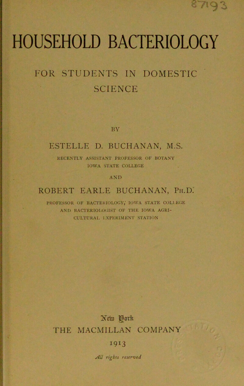 HOUSEHOLD BACTERIOLOGY FOR STUDENTS IN DOMESTIC SCIENCE HY ESTELLE D. BUCHANAN, M.S. RECENTLY ASSISTANT PROFESSOR OF BOTANY IOWA STATE COLLEGE AND ROBERT EARLE BUCHANAN, Ph.D.* PROFESSOR OF BACTERIOLOGY,' IOWA STATE COLLEGE AND BACTERIOLOGIST OF ’I'HE IOWA AGRI- CULTURAL I.XPKRIMENT STATION Nftjj gork THE MACMILLAN COMPANY 1913 All rights reserved