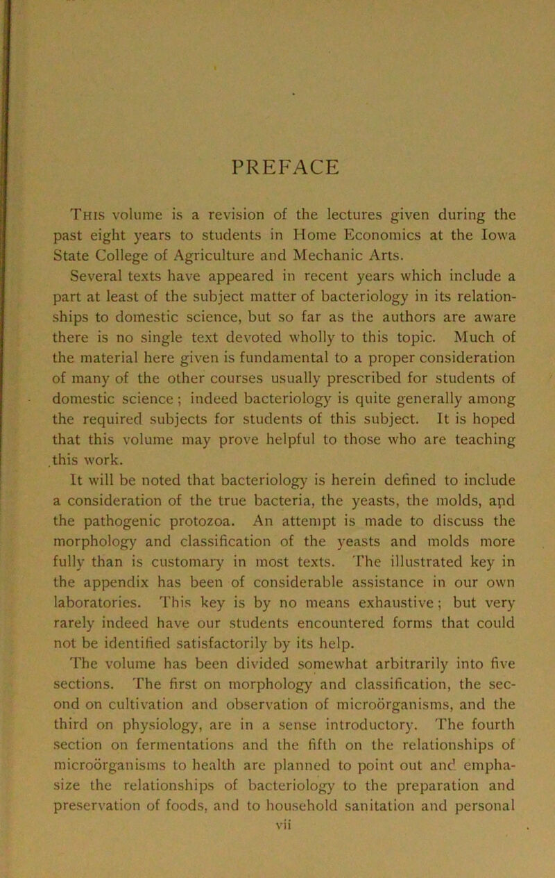 PREFACE This volume is a revision of the lectures given during the past eight years to students in Home Economics at the Iowa State College of Agriculture and Mechanic Arts. Several texts have appeared in recent years which include a part at least of the subject matter of bacteriology in its relation- ships to domestic science, but so far as the authors are aware there is no single text devoted wholly to this topic. Much of the material here given is fundamental to a proper consideration of many of the other courses usually prescribed for students of domestic science ; indeed bacteriology is quite generally among the required subjects for students of this subject. It is hoped that this volume may prove helpful to those who are teaching this work. It will be noted that bacteriology is herein defined to include a consideration of the true bacteria, the yeasts, the molds, apd the pathogenic protozoa. An attempt is made to discuss the morphology and classification of the yeasts and molds more fully than is customary in most texts. The illustrated key in the appendix has been of considerable assistance in our own laboratories. This key is by no means exhaustive; but very rarely indeed have our students encountered forms that could not be identified satisfactorily by its help. The volume has been divided somewhat arbitrarily into five sections. The first on morphology and classification, the sec- ond on cultivation and observation of microorganisms, and the third on physiology, are in a sense introductory. The fourth .section on fermentations and the fifth on the relationships of microorganisms to health are planned to point out and empha- size the relationships of bacteriolog}' to the preparation and preservation of foods, and to household sanitation and personal