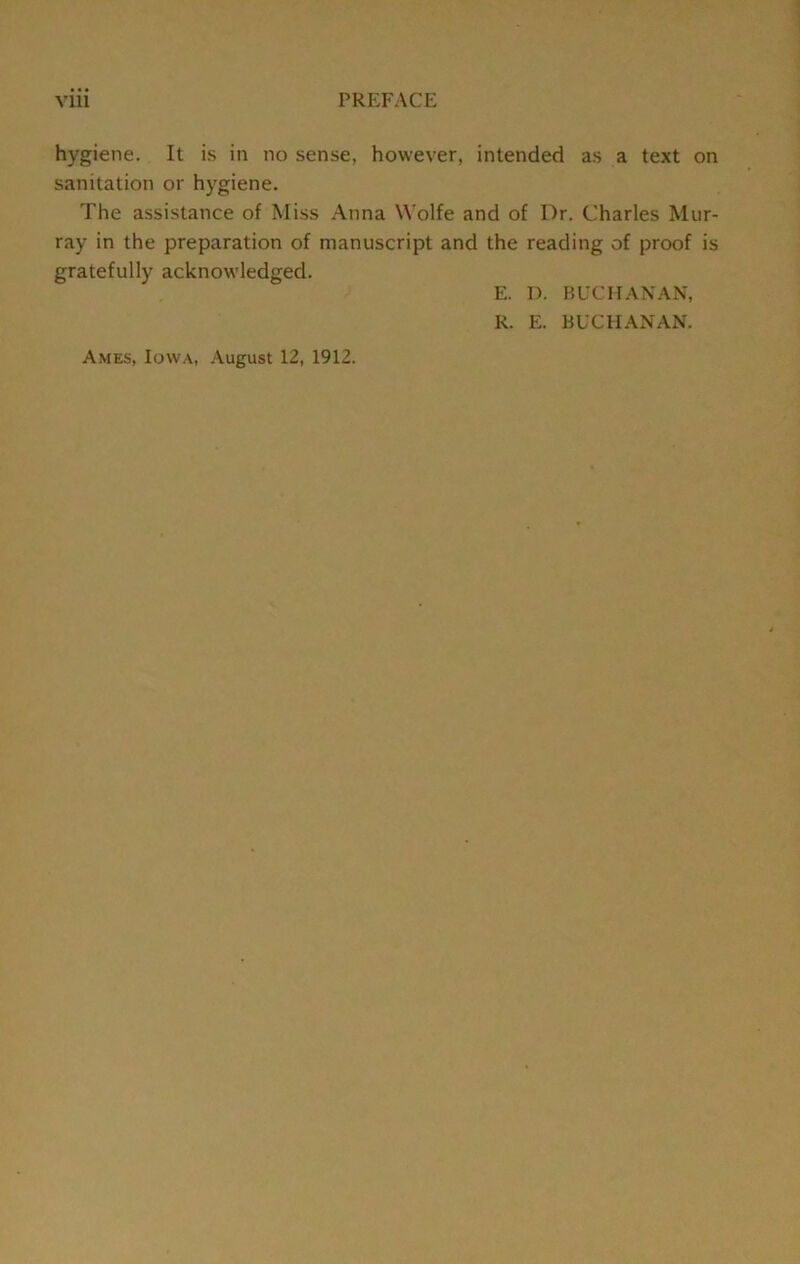 hygiene. It is in no sense, however, intended as a text on sanitation or hygiene. The assistance of Miss Anna Wolfe and of Dr. Charles Mur- ray in the preparation of manuscript and the reading of proof is gratefully acknowledged. Ames, Iowa, August 12, 1912. E. D. BUCHANAN, R. E. BUCHANAN.