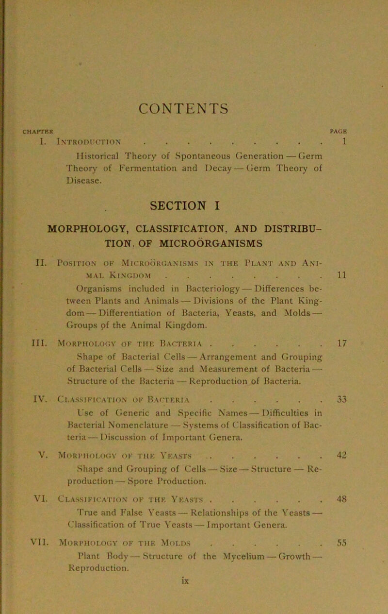 CONTENTS CHAPTER PAGE 1. Introditction 1 Historical Theory of Spontaneous Generation — Germ Theory of Fermentation and Decay—Germ Theory of Disease. SECTION I MORPHOLOGY, CLASSIFICATION, AND DISTRIBU- TION. OF MICROORGANISMS II. POSITIO.N' OF MiCRO()ROAN1SMS I.\ THE I’L.V.N'T A.\I> ANI- MAL Kingdom 11 Organisms included in Hacteriology—Differences be- tween Plants and Animals—Divisions of the Plant King- dom— Differentiation of Bacteria, Yeasts, and Molds — Groups pf the Animal Kingdom. III. Morphology of the Bacteria 17 Shape of Bacterial Cells—Arrangement and Grouping of Bacterial Cells — Size and Measurement of Bacteria — Structure of the Bacteria — Reproduction of Bacteria. IV. Classification of Bacteria 33 Use of Generic and Specific Names—Difficulties in Bacterial Nomenclature — Systems of Classification of Bac- teria— Discussion of Important Genera. V. Morphology of the Yeasts 42 .Shape and Grouping of Cells — Size—Structure— Re- production — Spore Production. VI. Cla.ssification of the Yeasts 48 True and False Yeasts—Relationships of the Yeasts — Classification of True Yeasts—Important Genera. VII. Morpholociy of the Molds 55 Plant Body—Structure of the Mycelium — Growth — Reproduction.