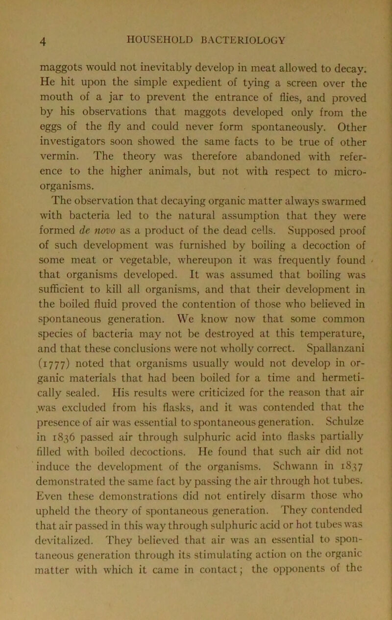 maggots would not inevitably develop in meat allowed to decay. He hit upon the simple expedient of tying a screen over the mouth of a jar to prevent the entrance of flies, and proved by his observations that maggots developed only from the eggs of the fly and could never form spontaneously. Other investigators soon showed the same facts to be true of other vermin. The theory was therefore abandoned with refer- ence to the higher animals, but not with re.spect to micro- organisms. The observation that decaying organic matter always swarmed with bacteria led to the natural assumption that they were formed dc novo as a product of the dead cells. Supposed proof of such development was furnished by boiling a decoction of some meat or vegetable, whereupon it was frequently found - that organisms developed. It was assumed that boiling was sufficient to kill all organisms, and that their development in the boiled fluid proved the contention of those who believed in spontaneous generation. We know now that some common species of bacteria may not be destroyed at this temperature, and that these conclusions were not wholly correct. Spallanzani (1777) noted that organisms usually would not develop in or- ganic materials that had been boiled for a time and hermeti- cally sealed. His results were criticized for the reason that air was e.xcluded from his flasks, and it was contended that the presence of air was essential to spontaneous generation. Schulze in 1836 passed air through sulphuric acid into flasks partially filled with boiled decoctions. He found that such air did not induce the development of the organisms. Schwann in 1837 demonstrated the same fact by passing the air through hot tubes. Even these demonstrations did not entirely disarm those who upheld the theory of spontaneous generation. They contended that air passed in this way through sulphuric acid or hot tubes was devitalized. They believed that air was an essential to spon- taneous generation through its stimulating action on the organic matter with which it came in contact; the opponents of the