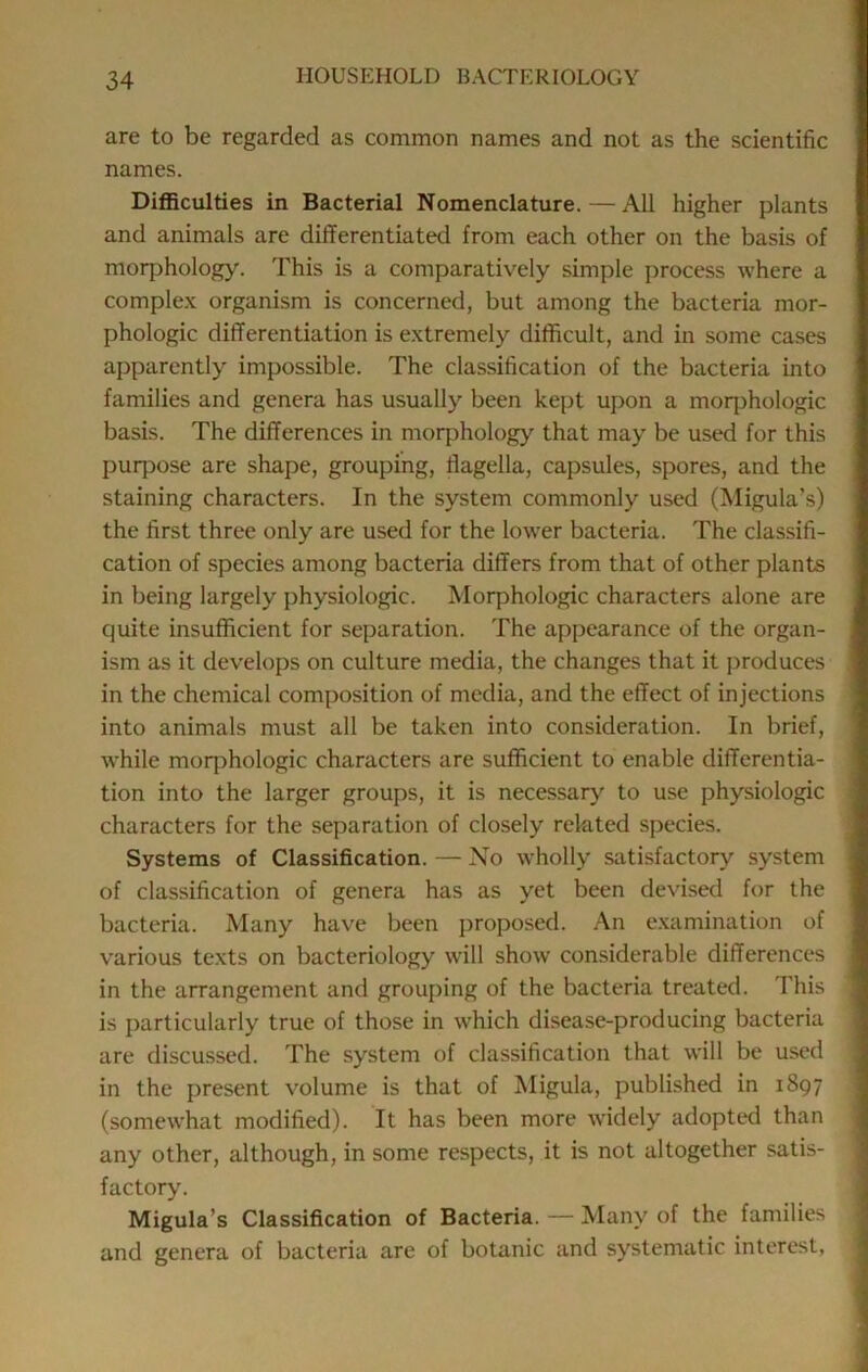 are to be regarded as common names and not as the scientific names. Difficulties in Bacterial Nomenclature.—All higher plants and animals are differentiated from each other on the basis of morphology. This is a comparatively simple process where a complex organism is concerned, but among the bacteria mor- phologic differentiation is extremely difficult, and in some cases apparently impossible. The classification of the bacteria into families and genera has usually been kept upon a moqjhologic basis. The differences in morphology that may be used for this purpose are shape, grouping, flagella, capsules, spores, and the staining characters. In the system commonly used (Migula’s) the first three only are used for the lower bacteria. The classifi- cation of species among bacteria differs from that of other plants in being largely physiologic. Morphologic characters alone are quite insufficient for separation. The appearance of the organ- ism as it develops on culture media, the changes that it produces in the chemical composition of media, and the effect of injections into animals must all be taken into consideration. In brief, while morphologic characters are sufficient to enable differentia- tion into the larger groups, it is necessary to use physiologic characters for the separation of closely related species. Systems of Classification. — No wholly satisfactory system of classification of genera has as yet been devised for the bacteria. Many have been proposed. An e.xamination of various texts on bacteriology will show considerable differences in the arrangement and grouping of the bacteria treated. This is particularly true of those in which disease-producing bacteria are discussed. The system of classification that will be used in the present volume is that of Migula, published in 1897 (somewhat modified). It has been more widely adopted than any other, although, in some respects, it is not altogether satis- factory. Migula’s Classification of Bacteria. — Many of the families and genera of bacteria are of botanic and systematic interest.