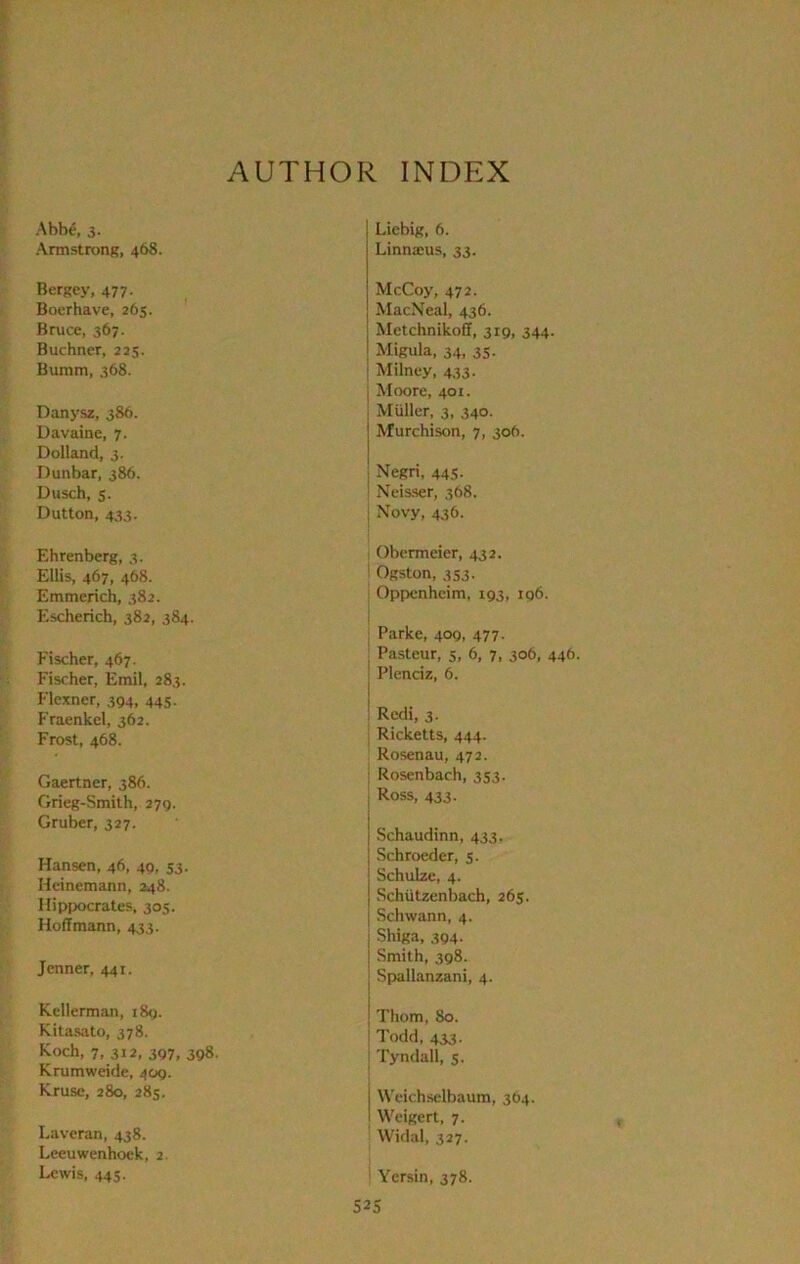 AUTHOR INDEX AbW, 3. Armstrong, 468. Bergey, 477. Boerhave, 265. Bruce, 367. Buchner, 225. Bumm, 368. Danysz, 386. Davaine, 7. Dolland, 3. Dunbar, 386. Dusch, s. Dutton, 433. Ehrenberg, 3. Ellis, 467, 468. Emmerich, 382. Escherich, 382, 384. Fischer, 467. Fischer, Emil, 283. Flexner, 394, 445. Fraenkel, 362. Frost, 468. Gaertner, 386. Grieg-Smilh, 279. Gruber, 327. Hansen, 46, 49, 53. Hcinemann, 248. Hippocrates, 305. Hoffmann, 433. Jcnner, 441. Kellerman, 189. Kitas;ito, 378. Koch, 7, 312, 397, 398. Krumweide, 409. Kruse, 280, 283. Laveran, 438. Leeuwenhoek, 2. Lewis, 44S. Liebig, 6. Linna;us, 33. McCoy, 472. MacNeal, 436. Metchnikoff, 319, 344. Migula, 34, 35. Milney, 433. I Moore, 401. ; Muller, 3, 340. Murchison, 7, 306. ; Negri, 445. ! Neisser, 368. i Novy, 436. Obermeier, 432. ‘ Ogston, 3S3. Oppenheim, 193, 196. Parke, 409, 477. , Pasteur, 5, 6, 7, 306, 446, ' Plenciz, 6. I : Redi, 3. Ricketts, 444. Rosenau, 472. Rosenbach, 353. Ross, 433. Schaudinn, 433. Schroeder, 5. Schulze, 4. Schiitzenbach, 265. Schwann, 4. Shiga, 394. Smith, 398. Spallanzani, 4. Thom, 80. i Todd, 433. ; Tyndall, 5. Weichselbaum, 304. Weigert, 7. Widal, 327. ' Yersin, 378.