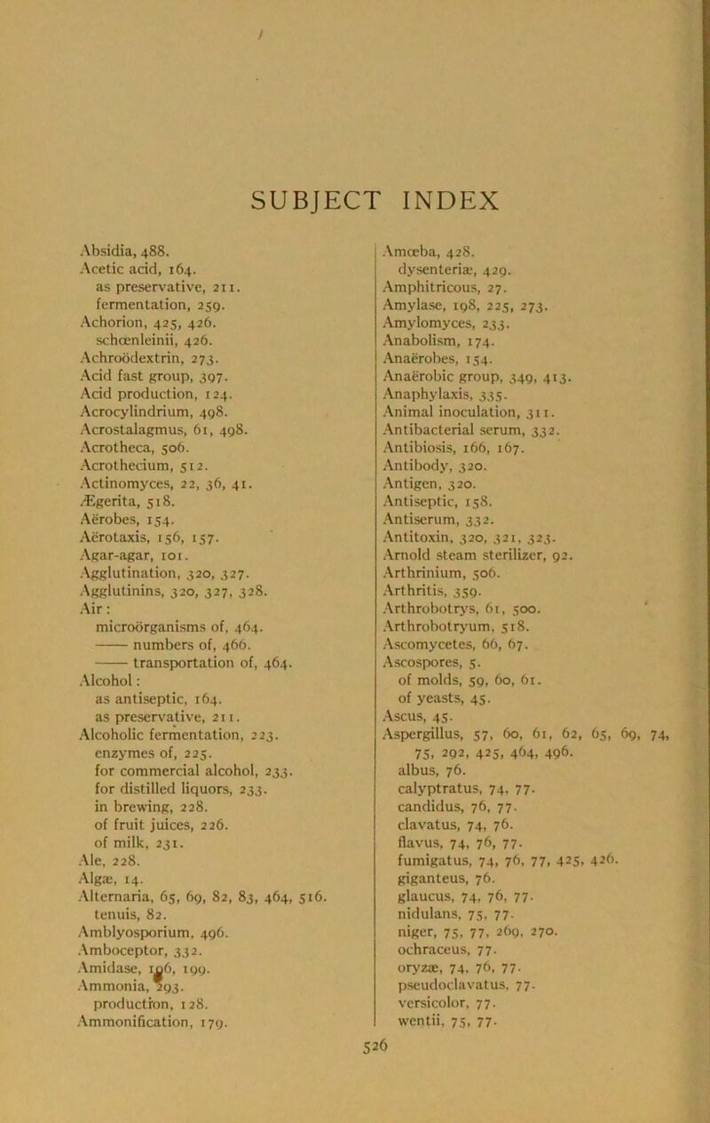 I 1 SUBJECT INDEX Absidia, 488. Acetic acid, 164. as preservative, 211. fermentation, 259. Achorion, 425, 426. schoenleinii, 426. Achroodextrin, 273. Acid fast group, 397. Acid production, 124. Acrocylindrium, 498. Acrostalagmus, 6i, 498. Acrotheca, 506. Acrothecium, 512. Actinomyces, 22, 36, 41. jEgerita, 518. Aerobes, 154. Aerotaxis, 156, 137. Agar-agar, 101. Agglutination, 320, 327. Agglutinins, 320, 327, 328. Air: microorganisms of, 464. numbers of, 466. transportation of, 464. Alcohol: as antiseptic, 164. as preservative, 211. Alcoholic fermentation, 223. enzymes of, 225. for commercial alcohol, 233. for distilled liquors, 233. in brewing, 228. of fruit juices, 226. of milk, 231. Ale, 228. Algae, 14. Alternaria, 65, 69, 82, 83, 464, 516. tenuis, 82. Amblyosporium, 496. .\mboceptor, 332. Amidase, io6, igy. Ammonia, 293. production, 128. Ammonification, 179. Amceba, 428. dysenteriae, 429. Amphitricous, 27. Amylase, 198, 225, 273. Amylomyces, 233. Anabolism, 174. Anaerobes, 154. Anaerobic group, 349, 413. Anaphylaxis, 335. Animal inoculation, 311. Antibacterial serum, 332. Antibiosis, 166, 167. Antibody, 320. Antigen, 320. .•\ntiseptic, 158. Antiserum, 332. Antitoxin, 320, 321, 323. Arnold steam sterilizer, 92. .\rthrinium, 506. Arthritis, 359. Arthrobotrj's, 61, 500. ' ,\rthrobotr>’um, 318. Ascomycetes, 66, 67. Ascospores, 5. of molds, 59, 60, 61. of yeasts, 45. Ascus, 45. Aspergillus, 57, 60, 61, 62, 65, 69, 74, 75, 292, 425. 464. 496. albus, 76. calyptratus, 74, 77. candidus, 76, 77. clavatus, 74, 76. flavus, 74, 76, 77- fumlgatus, 74, 76, 77, 425, 426. giganteus, 76. glaucus, 74, 76, 77. nidulans, 75, 77. niger, 75, 77. abg, 270. ochraceus, 77. oryzae, 74, 76, 77. pseudoclavatus, 77. versicolor, 77. wentii, 75, 77-