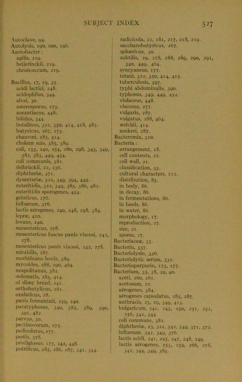 Autoclave, 04. Autolysis, igo, 200, 296. Azotobacter: agilis, 2ig. beijerinckii, 219. chroococcum, 219. Bacillus, 17, 19, 35- acidi lactici, 248. acidophilus, 344. alvei, 30. asterosporus, 275. aurantiacus, 448. bitidus, 344. botulinus, 322, 350, 414, 418, 483. butyricus, 267, 275. chauvcei, 28s, 414. cholera; suis, 385, 389. coli, 15s, 240, 254, 280, 298, 343, 349, 382, 383, 449, 454. coli communis, 382. delbriickii, 22, 236. diphtheria;, 371. dyscntcria;, 322, 349, 394, 449. enteritidis, 322, 349, 385, 386, 482. enteritidis sporogenes, 454. gelaticus, 276. influenza;, 376. lactis aerogenes, 240, 248, 298, 384. lepra;, 410. levans, 240. mesentericus, 278. mesentericus fuscus panis viscosi, 242, 278. mesentericus panis viscosi, 242, 278. mirabilis, 287. morbificans bovis, 389. mycoides, 288, 290, 464. neapolitanus, 382. (edematis, 285, 414. of slimy bread, 241. orthobutylicus, 281. oxalaticus, 28. panis fermentati, 239, 240. paratyphosus, 349, 385, 389, 390, 391, 482. parvus, 30. pectinovorum, 273. pediculatu.s, 277, r>esti.s, 378. prodigiosus, 177, 242,448. putrificus, 285, 286, 287. 341, 344. radicicola, 22, 181, 217, 218, 219. saccharobutyricus, 267. sphoericus, 30. subtilis, 29, 278, 288, 289, 290, 291, 340, 449, 464. syncyaneus, 177. tetani, 322, 350, 414, 415. tuberculosis, 397. typhi abdominalis, 390. typhosus, 349, 449, 454. violaceus, 448. viscosus, 277. vulgaris, 287. vulgatus, 288, 464. welchii, 414. zenkeri, 287. Bacteremia, 310. Bacteria: arrangement, 18. cell contents, 22. cell wall, 21. classiflcation, 33. cultural characters, 112, distribution, 85. in body, 86. in decay, 86. in fermentations, 86. in foods, 86. in water, 86. morphology, 17. reproduction, 27. size, 21. spwres, 27. Bacteriaceae, 35, Bacterin, 337. Bacteriolysin, 336. Bacteriolytic serum, 332. Bacteriopurpurin, 173, 177. Bacterium, 35, 38, 39, 40. aceti, 260, 261. acetosum, 22. aerogenes, 384. aerogenes capsulatus, 285, 287. anthracis, 25, 29, 349, 413. buigaricum, 241, 245, 250, 251, 252, 2S6,-342, 344- coli commune, 382. diphtheria;, 23, 322, 342, 340, 371. 372. influenza*, 342, 349, 376. lactis acidi, 241, 245, 247, 248, 249. lactis aerogenes, 253, 259, 266, 278, •U2, 344, 349, 385.