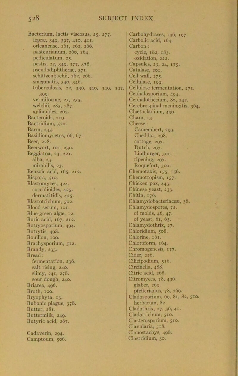 Bacterium, lactis viscosus, 25, 277. leprK, 349, 397, 410, 411, orleanense, 261, 262, 266. pasteurianum, 260, 264. pediculatum, 25. pestis, 22, 349, 377, 378. pscudodiphtheria:, 371. schiitzenbachii, 262, 266. smcgmatis, 340, 346. tuberculosis, 22, 336, 340, 349, 397, 399- vermiforme, 25, 235. welchii, 285, 287. xylinoides, 262. Bacteroids, 219. Bactridium, 520. Barm, 235. Basidiomycetes, 66, 67. Beer, 228. Beerwort, loi, 230. Beggiatoa, 23, 221. alba, 23. mirabilis, 23. Benzoic acid, 165, 212. Bispwra, 510. Blastomyces, 424. coccidioides, 425. dermatitidis, 425. Blastotrichum, 502. Blood serum, loi. Blue-green alga:, 12. Boric acid, 167, 212. Botryosporium, 494. Botrytis, 498. Bouillon, 100. Brachysporium, 512. Brandy, 233. Bread: fermentation, 236. salt rising, 240. slimy, 241, 278. sour dough, 240. Briarea, 496. Broth, 100. Bryophyta, 13. Bubonic plague, 378. Butter, 281. Buttermilk, 249. Butyric acid, 267. Cadaverin, 294. Camptoum, 506. Carbohydrases, 196, 197. Carbolic acid, 164. Carbon: cycle, 182, 183. oxidation, 222. Capsules, 23, 24, 173. Catalase, 201. Cell wall, 175. Cellulase, 199. Cellulose fermentation, 271. Cephalosporium, 494. Cephalothecium, 80, 242. Cerebrospinal meningitis, 364. Cha:tocladium, 490. Chara, 13. Cheese: Camembert, 299. Cheddar, 298. cottage, 297. Dutch, 297. Limburger, 301. ripening, 297. Roquefort, 300. Chemotaxis, 155, 156. Chemotropism, 157. Chicken pox, 443. Chinese yeast, 233. Chitin, 176. Chlamydobacteriaceae, 36. Chlamydospores, 72. of molds, 46, 47. of yeast, 61, 63. Chlamydothrix, 27. Chloridium, 508. Chlorine, 161. Chloroform, 164. Chromogenesis, 177. Cider, 226. Cilidpodium, 516. Circinella, 488. Citric add, 268. Citromyces, 78, 496. glaber, 269. pfefferianus, 78, 269. Cladosporium, 69, 81, 82, 510. herbarum, 82. Cladothrix, 27, 36, 41. Cladotrichum, 510. Clasterospwrium, 510. Clavularia, 518. Clonostachys, 49S. Clostridium, 30.
