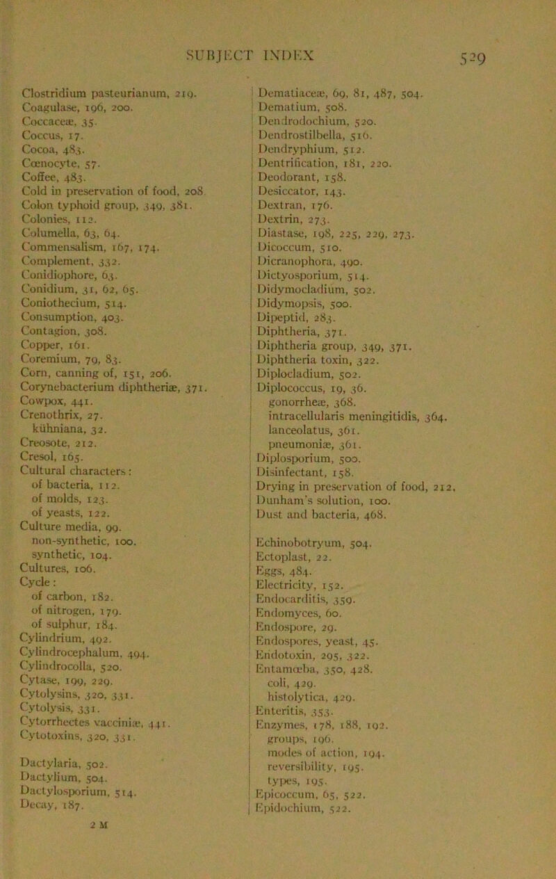 Clostridium pasteurianum, iig. CoaKutase, 196, 200. Coccacea;, 35. Coccus, 17. Cocoa, 483. Coenocyte, 57. Coffc'c, 483. Cold in preservation of food, 208 Colon typhoid Rroiip, 340, 381. Colonies, U2. C'olumella, 63, 64. Commensidism, 167, 174. Complement, 332. Conidiophore, 63. Conidium, 31, 62, (35. Coniothedum, 514. Consumption, 403, Contagion, 308. Copper, 161. Coremium, 79, 83. Corn, canning of, 151, 206. Corynebacterium diphtheriae, 371, Cowpox, 441. Crenothrix, 27. kiihniana, 32. Creosote, 212. Cresol, 165. Cultural characters: of bacteria, 112. of molds, 123. of yeasts, 122. Culture media, 99. non-synthetic, too. synthetic, 104. Cultures, 106. Cycle: of carbon, 182. of nitrogen, 179. of sulphur, 184. Cylindrium, 492. Cylindrocephalum, 404. Cylindrocolla, 520. Cytase, 191;, 229. Cypjlysins, 320, 331. Cytolysis, 331. Cytorrhectes vaccinia*, 44:. Cytotoxins, 320, 331. Dactylaria, 502. Oactylium, 504. Dactylosporiurn, 514. Decay, 187. Dematiaceie, 69, 81, 487, 304. Dematium, 508. Dendrodochium, 520. Dendroslilbella, 51(3. Dendryphium, st2. ; Dentrification, 181, 220. I Deodorant, 158. : Desiccator, 143. Dextran, 176. Dextrin, 273. Diastase, 19S, 225, 229, 273. ■ Dicoccum, 510. Dicranophora, 490. ! Dictyosporium, 514. ! Didymociadium, 502. 1 Didymopsis, 500. Dipeptid, 283. ’ Diphtheria, 37 r. : Diphtheria group, 349, 371, j Diphtheria toxin, 322. ! Diplocladium, 502. : Diplococcus, 19, 36, gonorrheai, 368. intracellularis meningitidis, 364. lanceolatus, 361. pneumoniae, 361. Diplosixjrium, 500. i Disinfectant, 158. i Drying in preservation of food, 212, ; Dunham's solution, 100, Dust and bacteria, 468, I Echinobotryum, 504, : Ectoplast, 22. I Eggs, 484. i Electricity, 152, Endocarditis, 359, ; Endomyces, 60. Endosj)ore, 29. Finflosjtores, yeast, 45, Endotoxin, 295, 322. Entam<eba, 350, 428. coli, 429. histolytiai, 429. Enteritis, 353. Enzymes, 178, 188, ro2, groups, 19O. inodes of action, 194. i reversibility, 195. I tyiX‘S, 195. I Epicoccum, b$, 522, j Epidochium, 322. 2 M