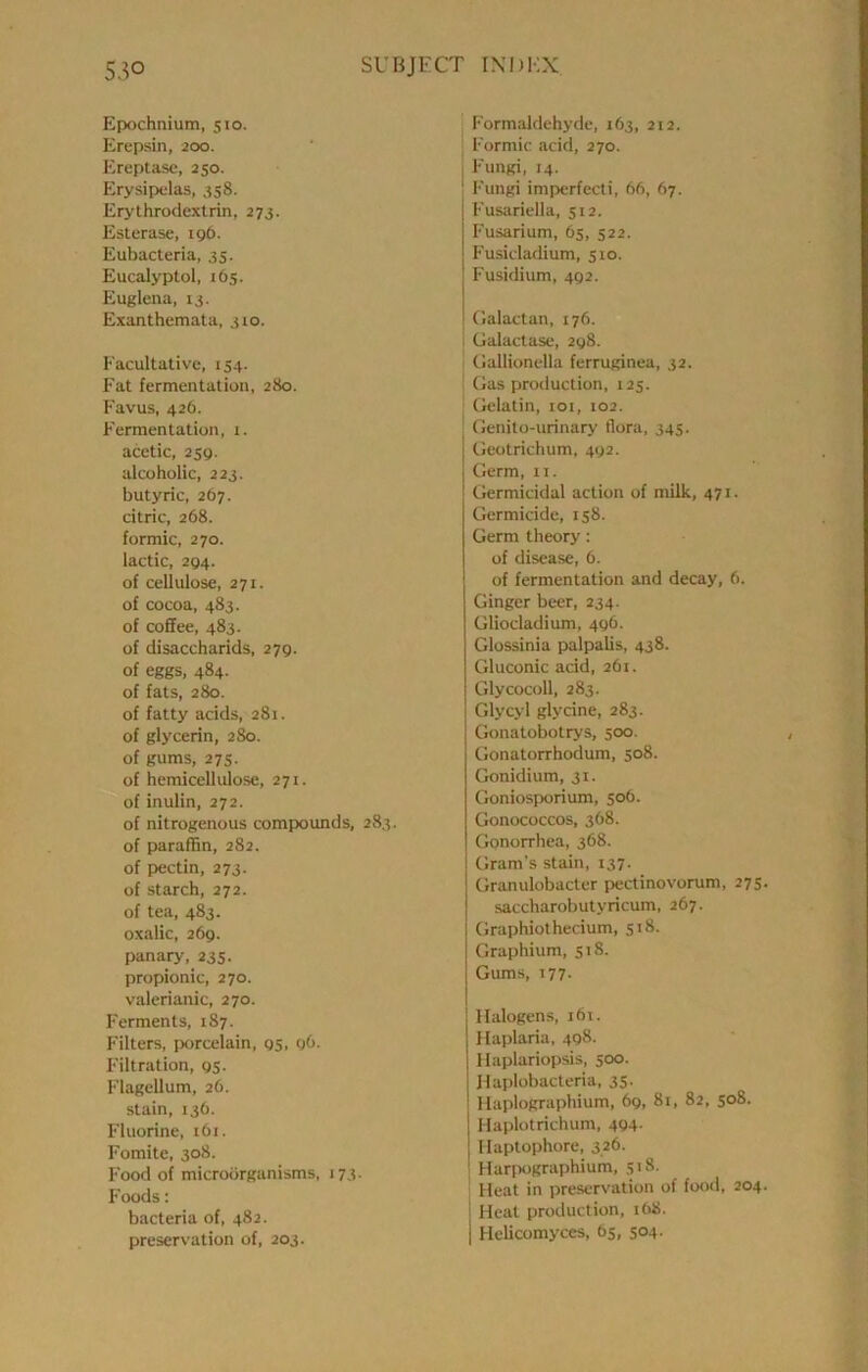 Epochnium, 510. Erepsin, 2CX3. Ereptasc, 250. Erysipelas, 358. Erythrodextrin, 273. Esterase, igb. Eubacteria, 35. Eucalyptol, 165. Eluglena, 13. Exanthemata, 310. Facultative, 154. Fat fermentation, 280. Favus, 426. Fermentation, 1. acetic, 2sq. alcoholic, 223. butyric, 267. citric, 268. formic, 270. lactic, 294. of cellulose, 271. of cocoa, 483. of coffee, 483. of disaccharids, 279. of eggs, 484. of fats, 280. of fatty acids, 281. of glycerin, 280. of gums, 27s. of hemicellulose, 271. of inulin, 272. of nitrogenous compwunds, 283. of paraffin, 282. of pectin, 273. of starch, 272. of tea, 483. oxalic, 269. panary, 235. propionic, 270. valerianic, 270. Ferments, 187. Filters, porcelain, 95, 9O. Filtration, 95- Flagellum, 26. stain, 136. Fluorine, i6i. Fomite, 308. Food of microorganisms, 173. Foods: bacteria of, 482. preservation of, 203. Formaldehyde, 163, 212. ; Formic acid, 270. I Fungi, 14. ' Fungi imperfecti, 66, 67. Fusariella, 512. Fusarium, 65, 522. Fusicladium, 510. Fusidium, 492. Oalactan, 176. : Galactasc, 298. Gallionella ferruginea, 32. ' Gas production, 125. ; Gelatin, loi, 102. Genito-urinary flora, 345. Geotrichum, 492. Germ, ii. Germicidal action of milk, 471. Germicide, 158. Germ theory: of disease, 6. of fermentation and decay, 6. Ginger beer, 234. Gliocladium, 496. Glossinia palpalis, 438. Gluconic acid, 261. Glycocoll, 283. Glycyl glycine, 283. Gonatobotrys, 500. Gonatorrhodum, 508. Gonidium, 31. Goniosporium, 506. Gonococcos, 368. Gonorrhea, 368. Gram’s stain, 137. Granulobacter pectinovorum, 275 saccharobutyricum, 267. Graphiothecium, 5:8. Graphium, 518. Gums, 177- Halogens, 161. Haplaria, 498. Haplariopsis, 500. Haplobacteria, 35. Haplographium, 69, 81, 82, 508. Haplotrichum, 494- Ilaptophore, 3.26. 1 Harjiographium, 518. Heat in preservation of food, 204 i Heat production, :68. I Helicomyces, 65, 504.