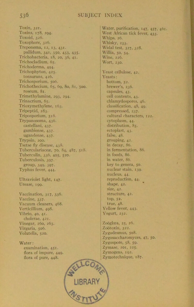 Toxin, 321. Toxins, 178, 2Q4. Toxoid, 326. Toxophore, 326. Treponema, 12, 13, 431. pallidum, 341, 350, 433, 435. Trichobacteria, 18, 20, 36, 41. Trichocladium, 65. Trichodcrma, 494. Trichophyton, 425. tonsurans, 426. Trichosporium, 506. Trichothccium, 65, 69, 80, 81, 500. roseum, 81. Trimethylamine, 293, 294. Trinacrium, 65. Trioxymethylene, 163. Tripeptid, 283. Triposporium, 516. Trypanosoma, 436. castellani, 437. gambiense, 437. ugandense, 437. Trypsin. 200. Tsetse fly disease, 438. TuberculariaccEe, 70, 84, 487, 518. Tuberculin, 336, 405, 520. Tuberculosis, 397. group, 34Q. 3Q7- Typhus fever, 444. Ultraviolet light, 147. Urease, 199. Vaccination, 317, 336. V'accine, 337. V^acuum cleaners, 468. V'erticillium, 498. Vibrio, 40, 41. cholerac, 421. Vinegar, 260, 263. Virgaria, 506. Volutella, 520. Water: examination, 451. flora of impure, 449. flora of pure, 448. Water, purification, 147, 457, 461 West African tick fever, 433. Whips, 26. Whisky, 233. Widal test, 327, 328. Willia, so, 54. Wine, 226. Wort, 230. Yeast cellulose, 42. Yeasts; bottom, 52. brewer’s, 236. capsules, 43. cell contents, 43. chlamydospores, 46. classification, 48, 49. compressed, 237. cultural characters, 122. ■ cytoplasm, 44. I distribution, 85. I ectoplast, 43. false, 48. grouping, 42. in decay, 86. in fermentation, 86. in foods, 86. in water, 86. key to genera, 50. nuclear stain. 139- nucleus, 44. reproduction, 44. shape, 42. size, 42. structure, 42. top, 52. true, 48. Yellow fever, 443. Yogurt, 232. Zoogloea, 25, 26. Zootoxin, 322. Zygodesmus, 508. Zygosaccharomyces, 47, 50. Zygospore, 58, 59- Zymase, 201, 225. ■ Zymogens, 192. I Zymotechnique, 187.