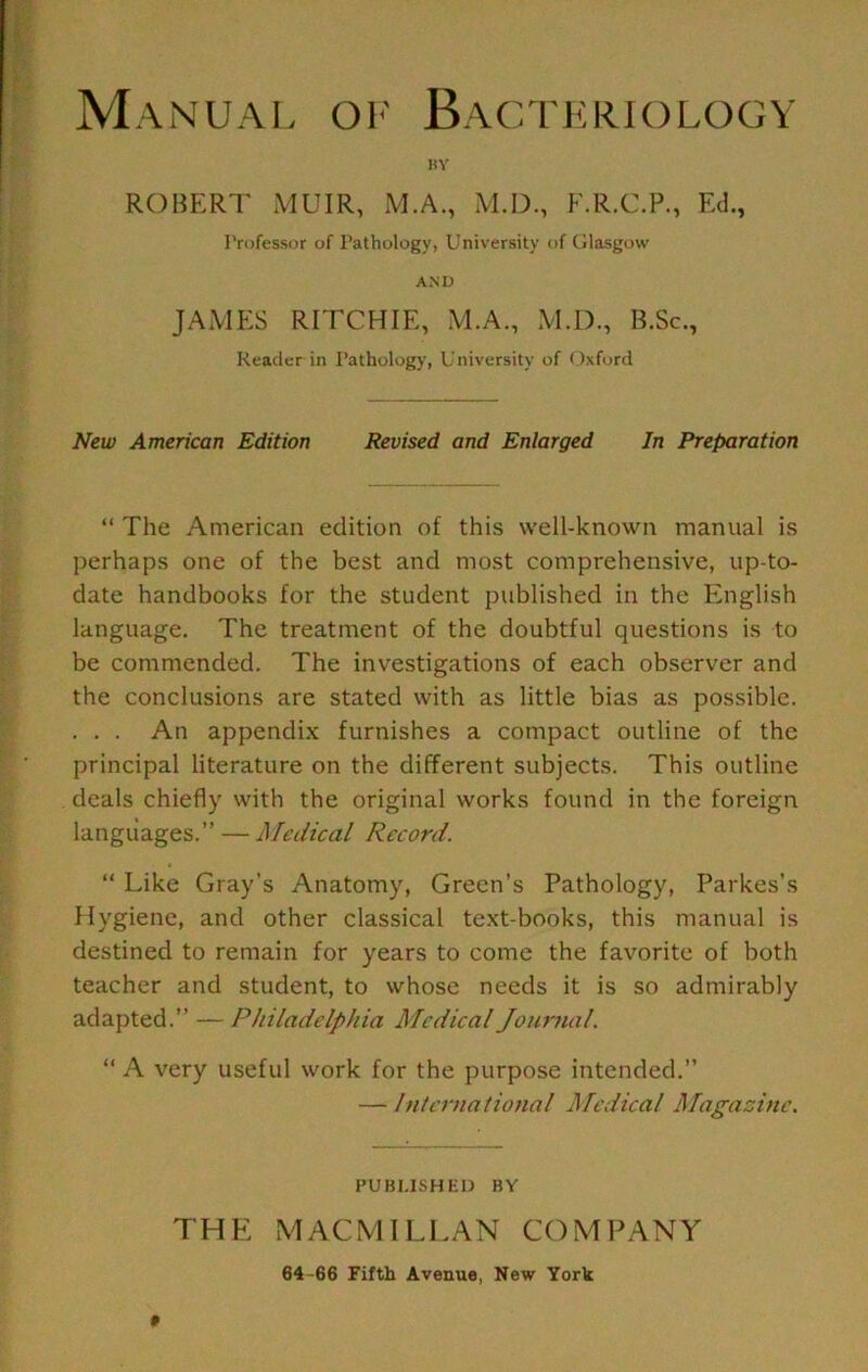 Manual oi' Bacteriology BY ROBERT MUIR, M.A., M.D., F.R.C.P., Ed., I’rofessor of Pathology, University of Glasgow AND JAMES RITCHIE, M.A., M.D., B.Sc., Reader in Pathology, University of Oxford New American Edition Revised and Enlarged In Preparation “ The American edition of this well-known manual is perhaps one of the best and most comprehensive, up-to- date handbooks for the student published in the English language. The treatment of the doubtful questions is to be commended. The investigations of each observer and the conclusions are stated with as little bias as possible. . . . An appendux furnishes a compact outline of the principal literature on the different subjects. This outline deals chiefly with the original works found in the foreign languages.” — Medical Record.  Like Gray’s Anatomy, Green’s Pathology, Parkes’s Hygiene, and other classical text-books, this manual is destined to remain for years to come the favorite of both teacher and student, to whose needs it is so admirably adapted.”—Philadelphia Medical Journal. “ A very useful work for the purpose intended.” — International Medical Magazine. PUBLISH ED BY THE MACMILLAN COMPANY