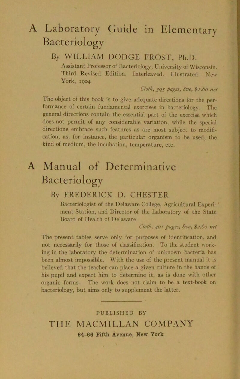 Bacteriology By WILLIAM DODGE FROST, Ph.D. Assistant Professor of Bacteriology, University of Wisconsin. Third Revised Edition. Interleaved. Illustrated. New York, 1904 Cloth, J9J pages, Svo, $•1.60 net The object of this book is to give adequate directions for the per- formance of certain fundamental e.xercises in bacteriologj^. The general directions contain the essential part of the exercise which does not permit of any considerable variation, while the special directions embrace such features as are most subject to modifi- cation, as, for instance, the particular organism to be used, the kind of medium, the incubation, temperature, etc. A Manual of Determinative Bacteriology By FREDERICK D. CHESTER Bacteriologist of the Delaware College, .Agricultural Experi- ‘ ment Station, and Director of the Laboratory of the State Board of Health of Delaware Cloth, 401 pages, Svo, $^.60 net The present tables serve only for purposes of identification, and not necessarily for those of classification. To the student work- ing in the laboratory the determination of unknown bacteria has been almost impossible. With the use of the present manual it is believed that the teacher can place a given culture in the hands of his pupil and expect him to determine it, as is done with other organic forms. The work does not claim to be a text-book on bacteriology, but aims onlj' to supplement the latter. PUBLISHED BY THE MACMILLAN COMPANY