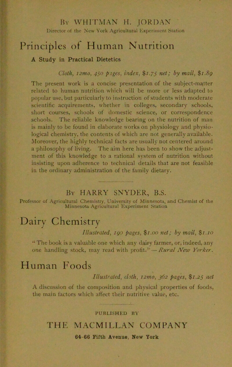 Bv WHnWIAN H. JORDAX Director of the New York Agricultural Icxperiment iStation Principles of Human Nutrition A Study in Practical Dietetics Cloth, i3mo, 450 pigcs, index, $i-7S by mail, $i.8g The present work is a concise presentation of the subject-matter related to human nutrition whicli will be tnore or less adapted to jiopiilar use, but particularly to instruction of students with moderate scietitific acquirements, whether in colleges, secondary schools, short courses, schools of domestic science, or cttrrespondence schools. The reliable knowledge bearing on the nutrition of man is mainly to be found in elaborate works on physiology and physio- logical chemistry, the contents of which are not generally available. Moreover, the highly technical facts are usually not centered around a philosophy of living. The aim here has been to show the adjust- ment of this knowledge to a rational system of nutrition without insisting upon adherence to technical details that are not feasible in the ordinary administration of the family dietary. By harry SXYDER, B.S. Professor of .Agricultural Chemistry, University of Minnesota, and Chemist of the Minnesota Agricultural Kxperiinent Station Dairy Chemistry Illustrated, igo pages, $/.oo net; by mail, $1.10 The book is a valuable one which any tlairy farmer, or, indeed, any one handling stock, may read with jjrofit. — Rural JVe^v Yorker. H uman Foods Illustrated, cloth, izmo, 362 pages, $1.25 net A discussion of the composition and physical properties of foods, the main factors which affect their nutritive value, etc. PUBUSHKU HY THE MACMILLAN COMPANY