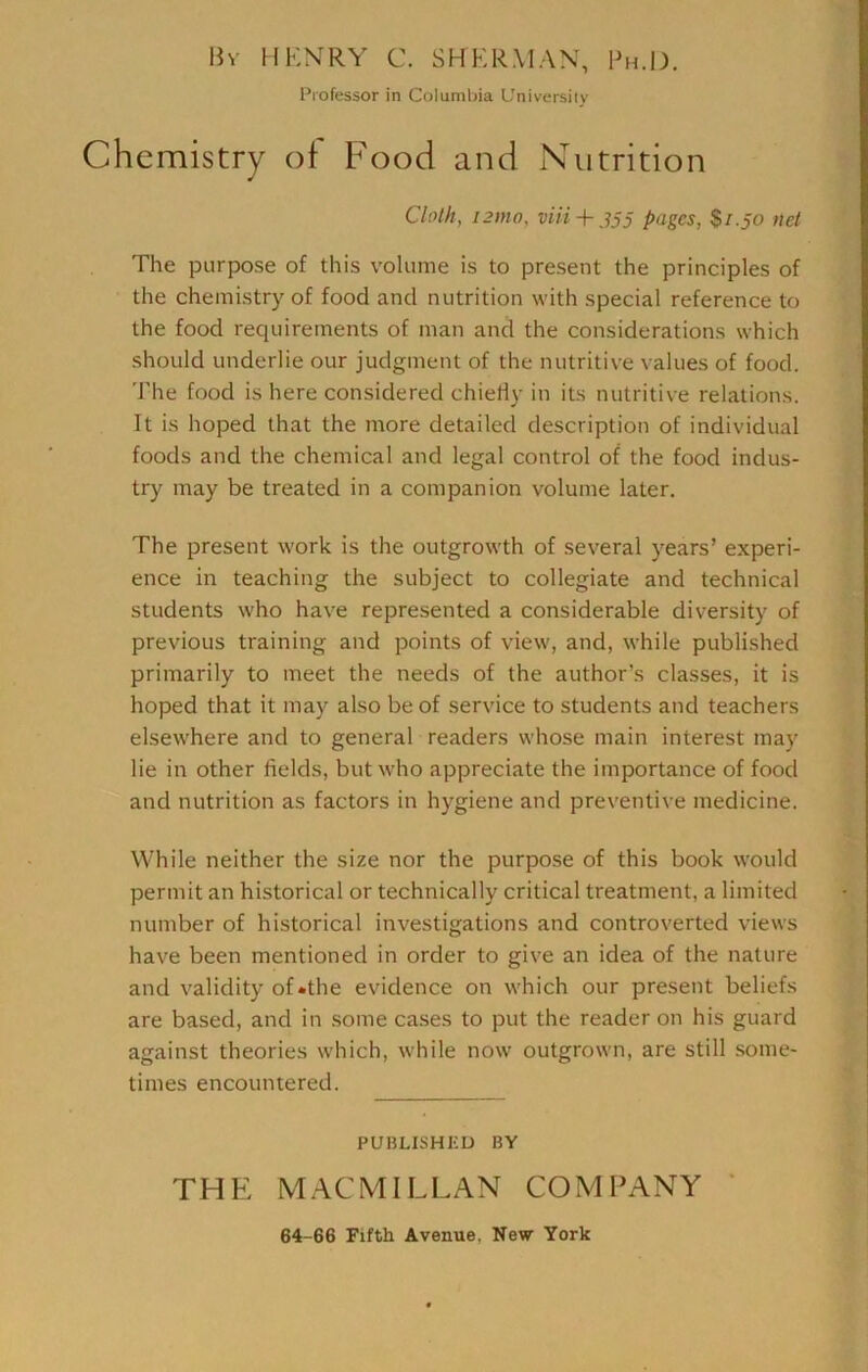 Bv HKNRY C. SHKRMAN, Bh.IX Professor in Columbia L'niversiiy icmistry ot F'ood and Nutrition Cloth, i2mo, via+ 355 pages, $1.50 net The purpose of this volume is to present the principles of the chemistry of food and nutrition with special reference to the food requirements of man and the considerations which should underlie our judgment of the nutritive values of food. The food is here considered chieriy in its nutritive relations. It is hoped that the more detailed description of individual foods and the chemical and legal control of the food indus- try may be treated in a companion volume later. The present work is the outgrowth of several years’ experi- ence in teaching the subject to collegiate and technical students who have represented a considerable diversity of previous training and points of view, and, while published primarily to meet the needs of the author’s classes, it is hoped that it may also be of service to students and teachers elsewhere and to general readers whose main interest may lie in other fields, but who appreciate the importance of food and nutrition as factors in hygiene and preventive medicine. While neither the size nor the purpose of this book would permit an historical or technically critical treatment, a limited number of historical investigations and controverted views have been mentioned in order to give an idea of the nature and validity of «the evidence on which our present beliefs are based, and in .some cases to put the reader on his guard against theories which, while now outgrown, are still some- times encountered. PUBLISHED BY THE MACMILLAN COMPANY ‘