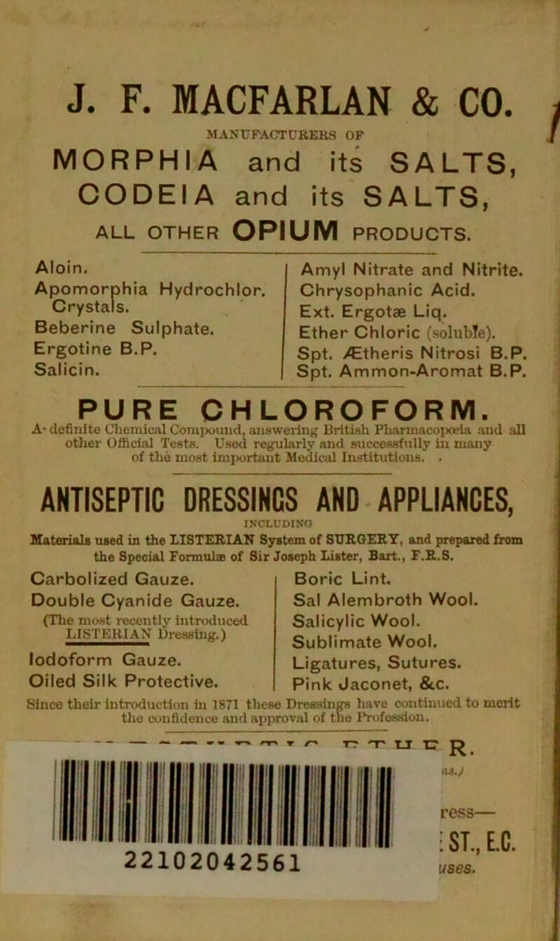 J. F. MACFARLAN & CO. MANUFACTURERS OF MORPHIA and its SALTS, CODEIA and its SALTS, ALL OTHER OPIUM PRODUCTS. Aloin. Apomorphia Hydrochlor. Crystals. Beberine Sulphate. Ergotine B.P. Salicin. Amyl Nitrate and Nitrite. Chrysophanic Acid. Ext. Ergotae Liq. Ether Chloric (soluble). Spt. ^Etheris Nitrosi B.P, Spt. Ammon-Aromat B.P. PURE CHLOROFORM. A- definite Chemical Compound, answering British Pliarmacopojia and all other Official Tests. Used regularly and successfully in many of the most important Medical Institutions. . ANTISEPTIC DRESSINGS AND APPLIANCES, INCLUDING Materials used in the LISTERIAN System of SURGERY, and prepared from the Special Formulae of Sir Joseph Lister, Bart., F.R.S. Carbolized Gauze. Double Cyanide Gauze. (The most recently introduced LISTERIAN Dressing.) Iodoform Gauze. Oiled Silk Protective. Boric Lint. Sal Alembroth Wool. Salicylic Wool. Sublimate Wool. Ligatures, Sutures. Pink Jaconet, &c. Since their introduction in 1871 these Dressings have continued to merit the confidence and approval of the Profession. — >r« » o r? x u c 22102042561 IIS.J ress— : ST., E.C. uses.