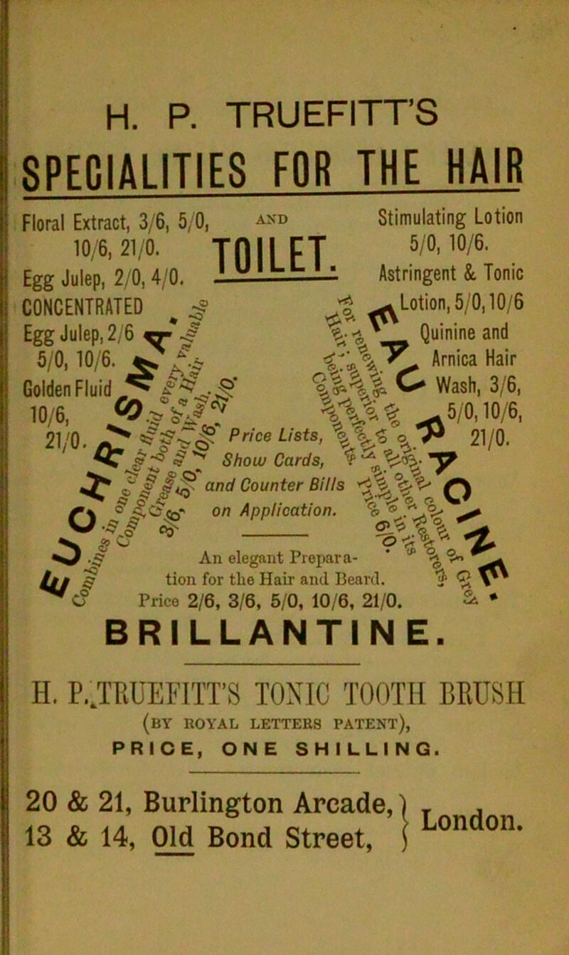 AND H. P. TRUEFITT’S SPECIALITIES FOR THE HAIR Stimulating Lotion 5/0, 10/6. Astringent & Tonic Lotion, 5/0,10/6 Quinine and Arnica Hair Floral Extract, 3/6, 5/0, , .'0/\21/0;,„ TOILET. Egg Julep, 2/0, 4/0. CONCENTRATED ** Egg Julep, 2/6 5/0, 10/6, - ^ - Golden Fluid -O 5/0,10/6. ~. v sa- <5*-‘ v, ^ Hiim/a nan „ %i\i C wash, 3/6, io/6, ^w10/6, 21/0. ^ ® Price Lists, 21/0. o k/j Show Cards, and Counter Bills Q £<£<£•' on Application. ■$i $ g O 2&t% An elegant Prepara- tion for the Hair and Beard. Price 2/6, 3/6, 5/0, 10/6, 21/0. ■ * % ^ % <r- BRILLANTINE. H. P JRUEFITT’S TONIC TOOTH BRUSH (by royal letters patent), PRICE, ONE SHILLING. 20 & 21, Burlington Arcade,) T ,