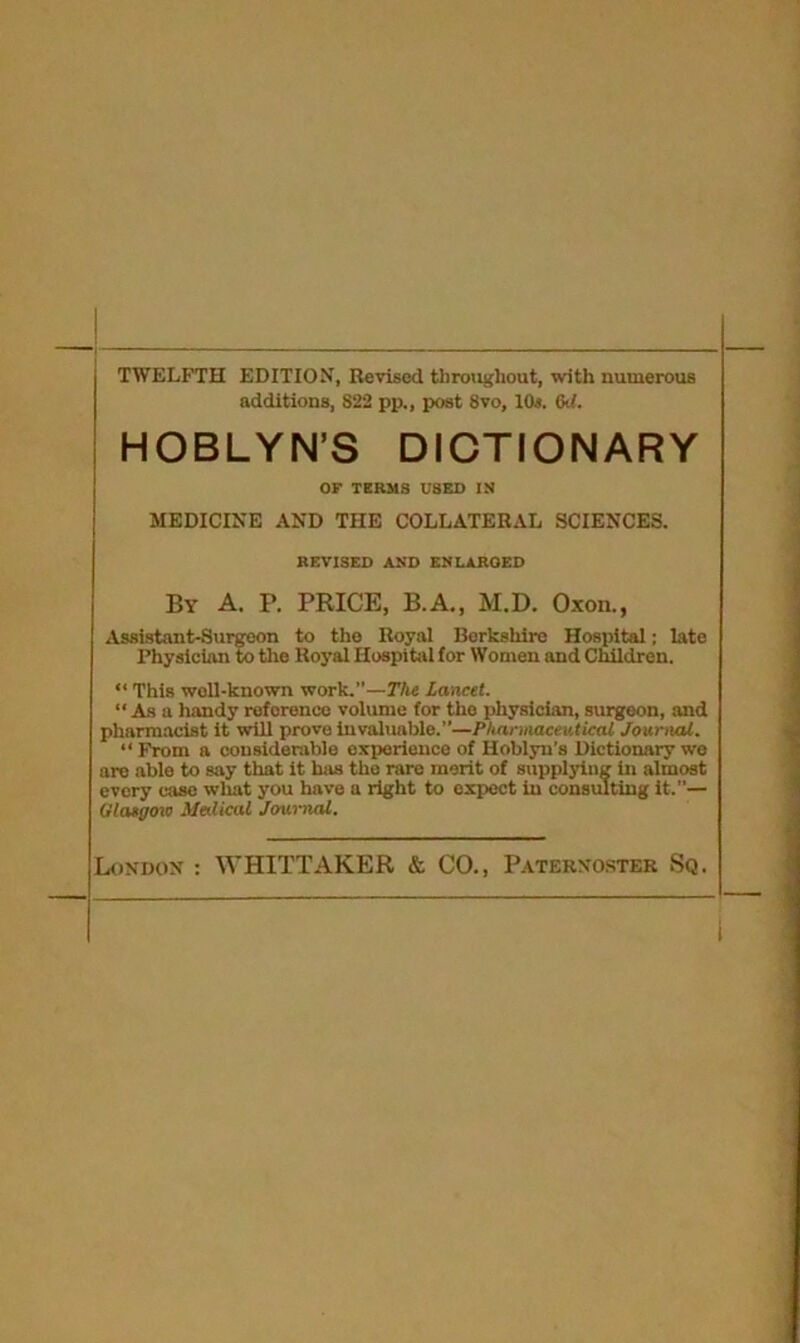 TWELFTH EDITION, Revised throughout, with numerous additions, 822 pp., post 8vo, 10s. 6d. HOBLYN’S DICTIONARY OF TERMS USED IN MEDICINE AND THE COLLATERAL SCIENCES. REVISED AND ENLAROED By A. P. PRICE, B.A., M.D. Oxon., Assistant-Surgeon to the Royal Berkshire Hospital; late Physician to the Royal Hospital for Women and Children. “ This well-known work.”—The Lancet. “ As a handy reference volume for the physician, surgeon, and pharmacist it will prove invaluable.”—Pharmaceutical Journal. “ From a considerable experience of Hoblyu’s Dictionary we are able to say that it has the rare merit of supplying in almost every case what you have a right to expect in consulting it.”— Olaegow Medical Journal.